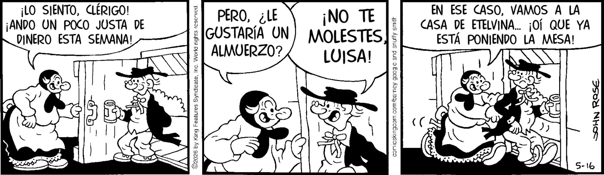 Animated cartoon OCR: ¡LO SIENTOCLÉRIGO! ¡ANDO UN POCO JUSTA DE DINERO ESTA SEMANA! 2026 by King Features SyndicateInc. World rights reserved. PERO¿LE ¡NO TE GUSTARÍA UN MOLESTESALMUERZO? LUISA! comicskingcom.com/barncy googo and snuffy smith >> 91-5 EN ESE CASOVAMOS A LA CASA DE ETELVINA... ¡OÍ QUE YA ESTÁ PONIENDO LA MESA! JOHN ROSE ¡ LO SIENTOCLÉRIGO ! ¡ ANDO UN POCO JUSTA DE DINERO ESTA SEMANA ! 2026 by King Features SyndicateInc. World rights reserved . PERO¿ LE ¡ NO TE GUSTARÍA UN MOLESTESALMUERZO ? LUISA ! comicskingcom.com/barncy googo and snuffy smith >> 91-5 EN ESE CASOVAMOS A LA CASA DE ETELVINA ... ¡ OÍ QUE YA ESTÁ PONIENDO LA MESA ! JOHN ROSE