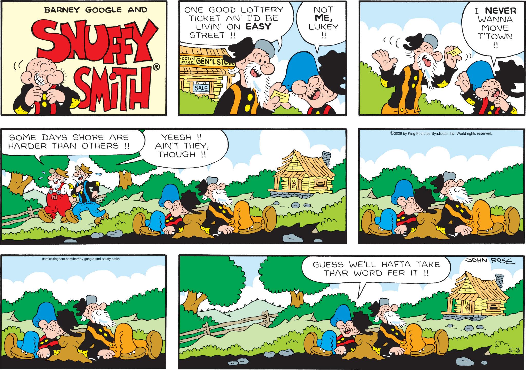 Publication OCR: " BARNEY GOOGLE AND SNUFFY SMT! ONE GOOD LOTTERY TICKET AN' I'D BE LIVIN' ON EASY STREET!! HOOTIN GEN'LSTON HOLLER SALE NOT MELUKEY !! )) I NEVER WANNA MOVE T'TOWN !! SOME DAYS SHORE ARE HARDER THAN OTHERS !! YEESH !! AIN'T THEYTHOUGH!! comicskingdom.com/barney-google-and-snuffy-smith ©2026 by King Features SyndicateInc. World rights reserved. GUESS WE'LL HAFTA TAKE THAR WORD FER IT !! JOHN ROSE 5.3 " BARNEY GOOGLE AND SNUFFY SMT ! ONE GOOD LOTTERY TICKET AN ' I'D BE LIVIN ' ON EASY STREET !! HOOTIN GEN'LSTON HOLLER SALE NOT MELUKEY !! ) ) I NEVER WANNA MOVE T'TOWN !! SOME DAYS SHORE ARE HARDER THAN OTHERS !! YEESH !! AIN'T THEYTHOUGH !! comicskingdom.com/barney-google-and-snuffy-smith © 2026 by King Features SyndicateInc. World rights reserved . GUESS WE'LL HAFTA TAKE THAR WORD FER IT !! JOHN ROSE 5.3