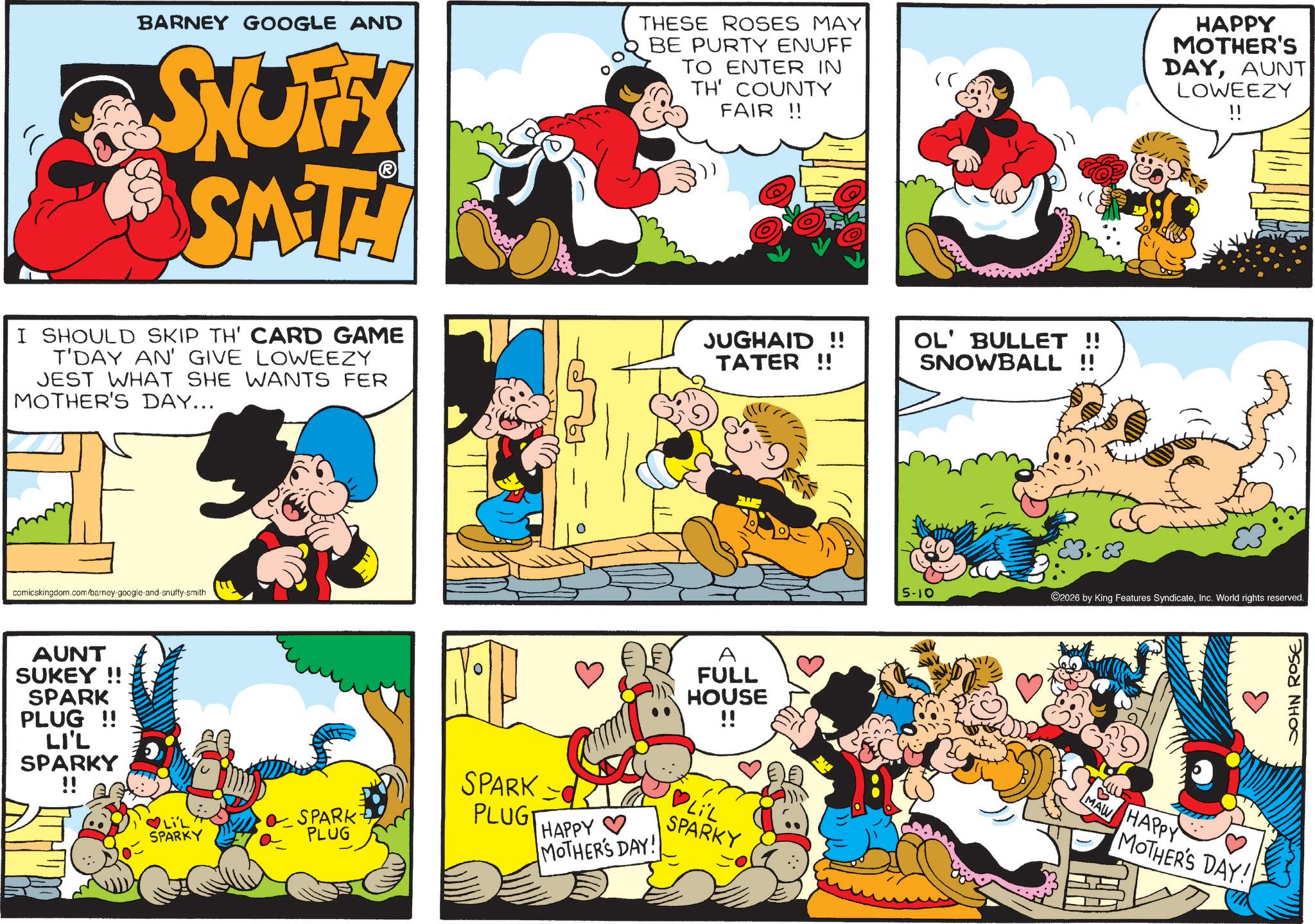 Animated cartoon OCR: BARNEY GOOGLE AND STUFFY SAT THESE ROSES MAY BE PURTY ENUFF TO ENTER IN TH' COUNTY FAIR!! ( I SHOULD SKIP TH' CARD GAME T'DAY AN' GIVE LOWEEZY JEST WHAT SHE WANTS FER MOTHER'S DAY... JUGHAID!! TATER !! OL' BULLET !! SNOWBALL !! comicskingdom.com/barney-google-and-snuffy-smith AUNT SUKEY!! SPARK PLUG !! LI'L SPARKY !! ?LiL SPARKY SPARK PLUG SPARK PLUG HAPPY MOTHER'S DAY! A FULL HOUSE !! LIL SPARKY HAPPY MOTHER'S DAYAUNT LOWEEZY !! 5-10 ©2026 by King Features SyndicateInc. World rights reserved. MAW HAPPY MOTHER'S DAY!! JOHN ROSE BARNEY GOOGLE AND STUFFY SAT THESE ROSES MAY BE PURTY ENUFF TO ENTER IN TH ' COUNTY FAIR !! ( I SHOULD SKIP TH ' CARD GAME T'DAY AN ' GIVE LOWEEZY JEST WHAT SHE WANTS FER MOTHER'S DAY ... JUGHAID !! TATER !! OL ' BULLET !! SNOWBALL !! comicskingdom.com/barney-google-and-snuffy-smith AUNT SUKEY !! SPARK PLUG !! LI'L SPARKY !! ? LiL SPARKY SPARK PLUG SPARK PLUG HAPPY MOTHER'S DAY ! A FULL HOUSE !! LIL SPARKY HAPPY MOTHER'S DAYAUNT LOWEEZY !! 5-10 © 2026 by King Features SyndicateInc. World rights reserved . MAW HAPPY MOTHER'S DAY !! JOHN ROSE