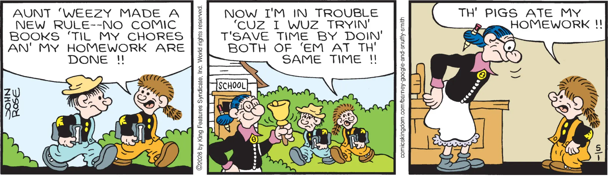 Comic book OCR: JOHN ROSE AUNT 'WEEZY MADE A NEW RULE--NO COMIC BOOKS 'TIL MY CHORES AN' MY HOMEWORK ARE DONE!! O2026 by King Features SyndicateInc. World rights reserved. NOW I'M IN TROUBLE 'CUZ I WUZ TRYIN' T'SAVE TIME BY DOIN' BOTH OF 'EM AT TH' SAME TIME !! SCHOOL comicskingdom.com/barney-google-and-snuffy-smith TH' PIGS ATE MY HOMEWORK!! 5- JOHN ROSE AUNT ' WEEZY MADE A NEW RULE -- NO COMIC BOOKS ' TIL MY CHORES AN ' MY HOMEWORK ARE DONE !! O2026 by King Features SyndicateInc. World rights reserved . NOW I'M IN TROUBLE ' CUZ I WUZ TRYIN ' T'SAVE TIME BY DOIN ' BOTH OF ' EM AT TH ' SAME TIME !! SCHOOL comicskingdom.com/barney-google-and-snuffy-smith TH ' PIGS ATE MY HOMEWORK !! 5-