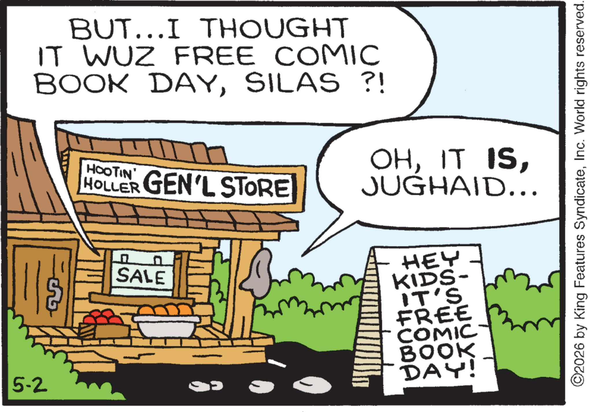 Comic book OCR: 5-2 BUT...I THOUGHT IT WUZ FREE COMIC BOOK DAYSILAS ?! HOOTIN' HOLLER GEN'L STORE OHJUGHAID... ? SALE HEY KIDS- IT'S FREE COMIC BOOK DAY! ©2026 by King Features SyndicateInc. World rights reserved. 5-2 BUT ... I THOUGHT IT WUZ FREE COMIC BOOK DAYSILAS ? ! HOOTIN ' HOLLER GEN'L STORE OHIT ISJUGHAID ... ? SALE HEY KIDS- IT'S FREE COMIC BOOK DAY ! © 2026 by King Features SyndicateInc. World rights reserved .
