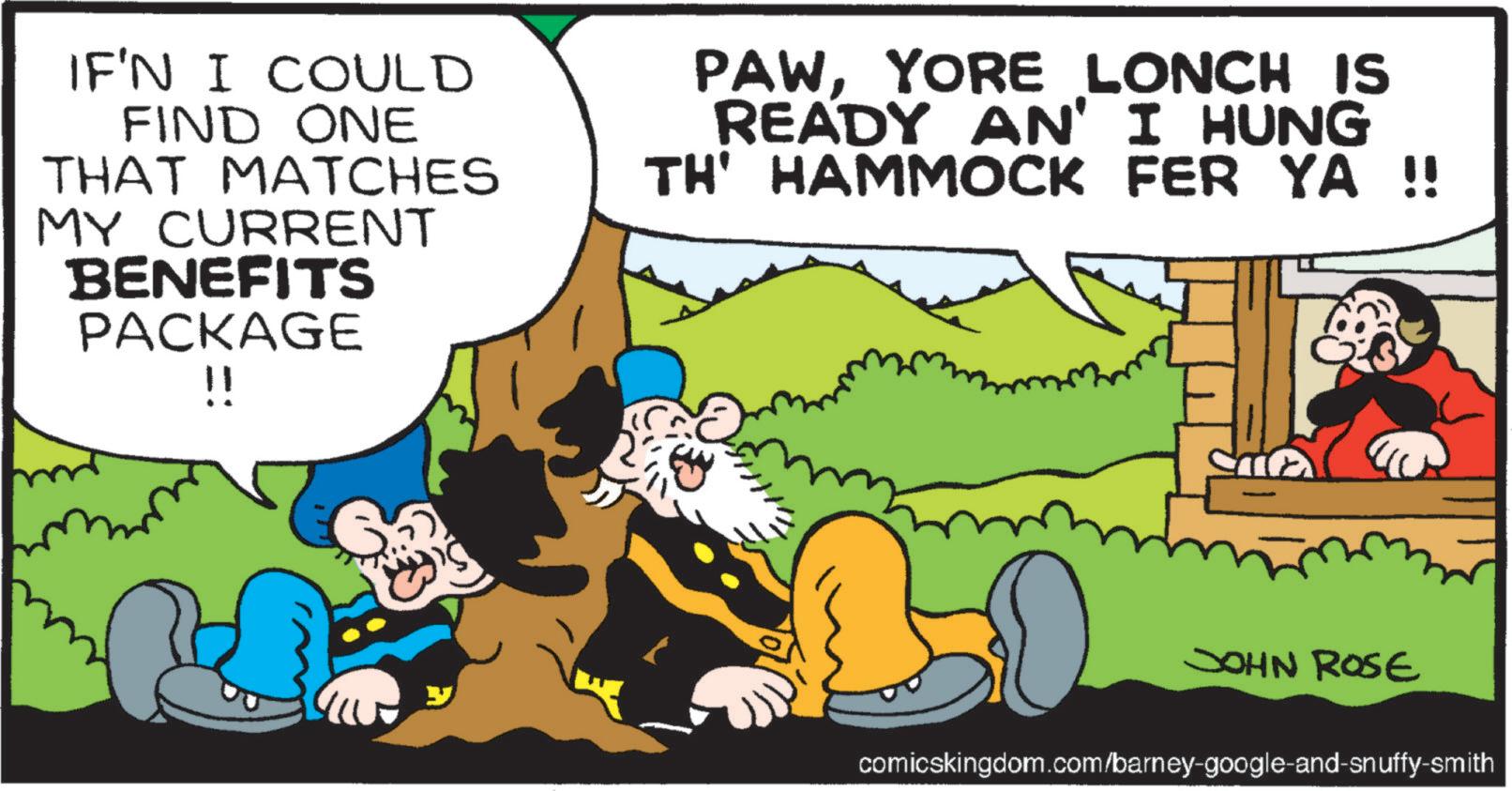 Publication OCR: IF'N I COULD FIND ONE THAT MATCHES MY CURRENT BENEFITS PACKAGE !! PAWYORE LONCH IS READY AN' I HUNG TH' HAMMOCK FER YA !! JOHN ROSE comicskingdom.com/barney-google-and-snuffy-smith IF'N I COULD FIND ONE THAT MATCHES MY CURRENT BENEFITS PACKAGE !! PAWYORE LONCH IS READY AN ' I HUNG TH ' HAMMOCK FER YA !! JOHN ROSE comicskingdom.com/barney-google-and-snuffy-smith