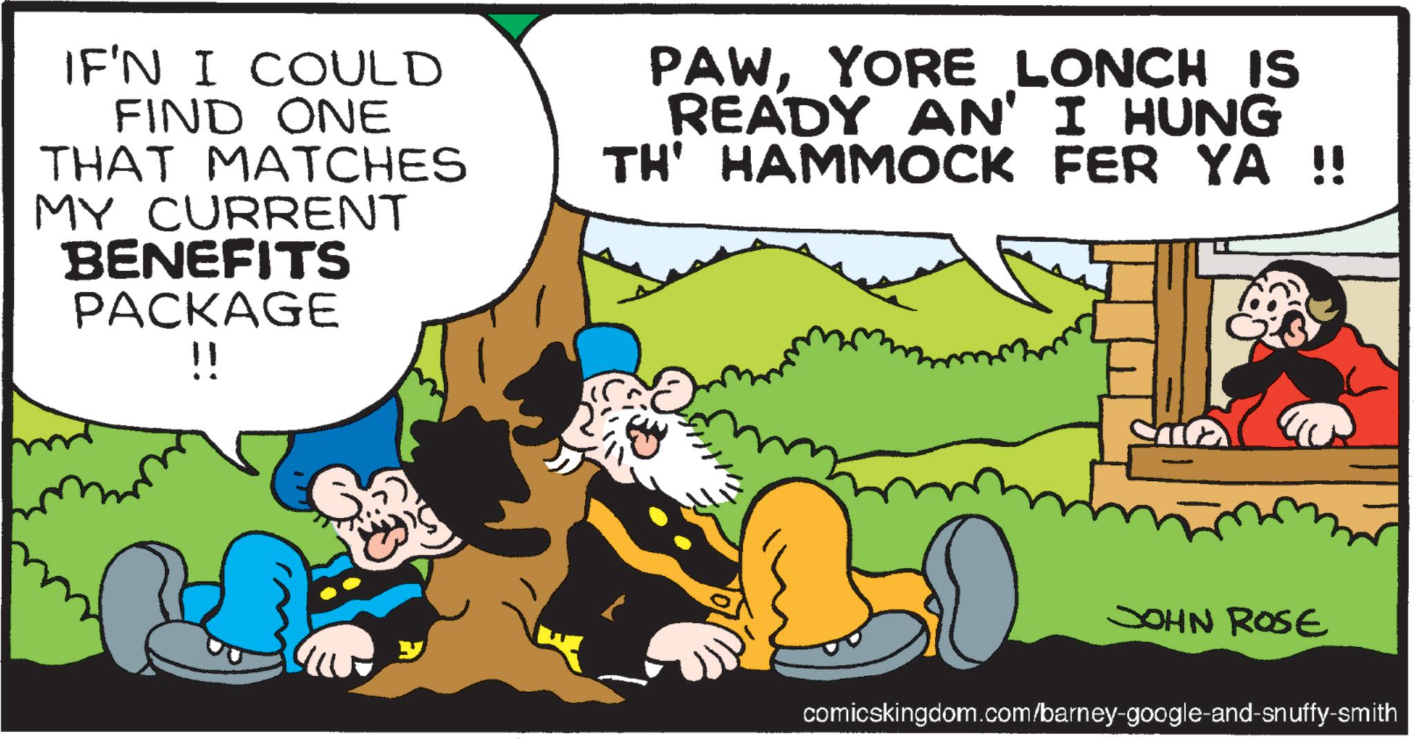Publication OCR: IF'N I COULD FIND ONE THAT MATCHES MY CURRENT BENEFITS PACKAGE !! PAWYORE LONCH IS READY AN' I HUNG TH' HAMMOCK FER YA !! JOHN ROSE comicskingdom.com/barney-google-and-snuffy-smith IF'N I COULD FIND ONE THAT MATCHES MY CURRENT BENEFITS PACKAGE !! PAWYORE LONCH IS READY AN ' I HUNG TH ' HAMMOCK FER YA !! JOHN ROSE comicskingdom.com/barney-google-and-snuffy-smith