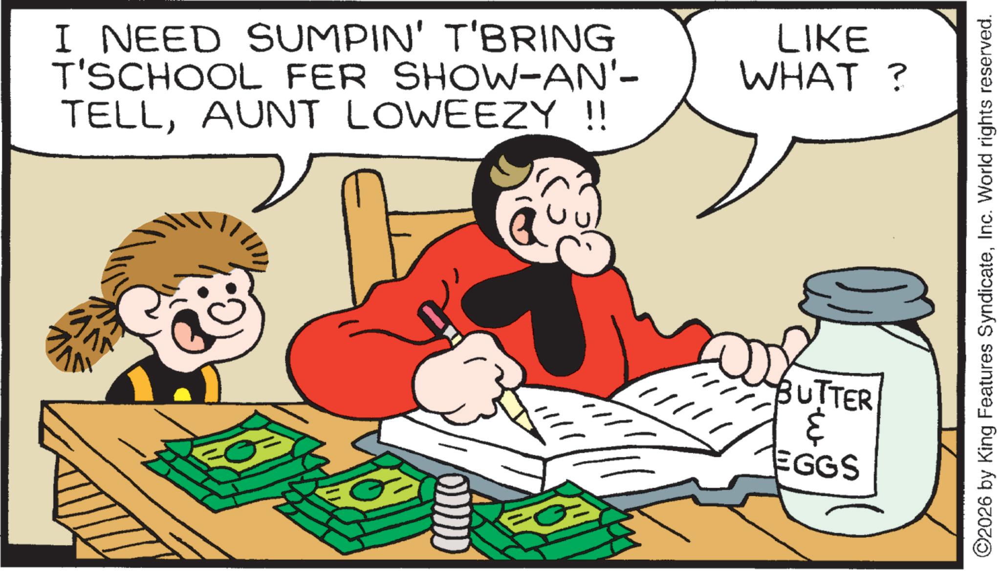 Comic book OCR: I NEED SUMPIN' T'BRING T'SCHOOL FER SHOW-AN'- TELLAUNT LOWEEZY !! LIKE WHAT? BUTTER ? EGGS ©2026 by King Features SyndicateInc. World rights reserved. I NEED SUMPIN ' T'BRING T'SCHOOL FER SHOW - AN'- TELLAUNT LOWEEZY !! LIKE WHAT ? BUTTER ? EGGS © 2026 by King Features SyndicateInc. World rights reserved .