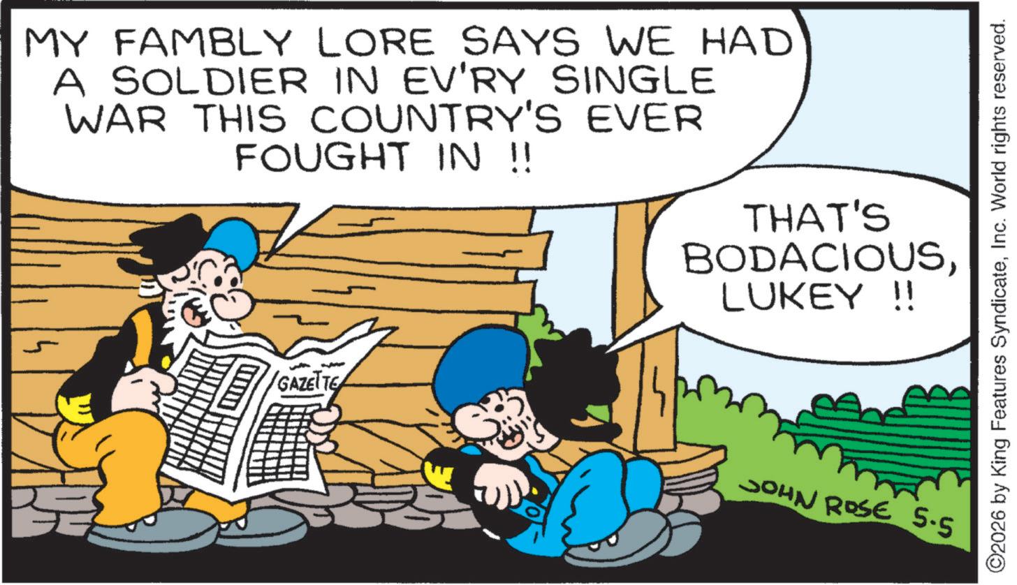 Animated cartoon OCR: MY FAMBLY LORE SAYS WE HAD A SOLDIER IN EV'RY SINGLE WAR THIS COUNTRY'S EVER FOUGHT IN !! THAT'S BODACIOUSLUKEY !! GAZETTE JOHN ROSE 5.5 ©2026 by King Features SyndicateInc. World rights reserved. MY FAMBLY LORE SAYS WE HAD A SOLDIER IN EV'RY SINGLE WAR THIS COUNTRY'S EVER FOUGHT IN !! THAT'S BODACIOUSLUKEY !! GAZETTE JOHN ROSE 5.5 © 2026 by King Features SyndicateInc. World rights reserved .