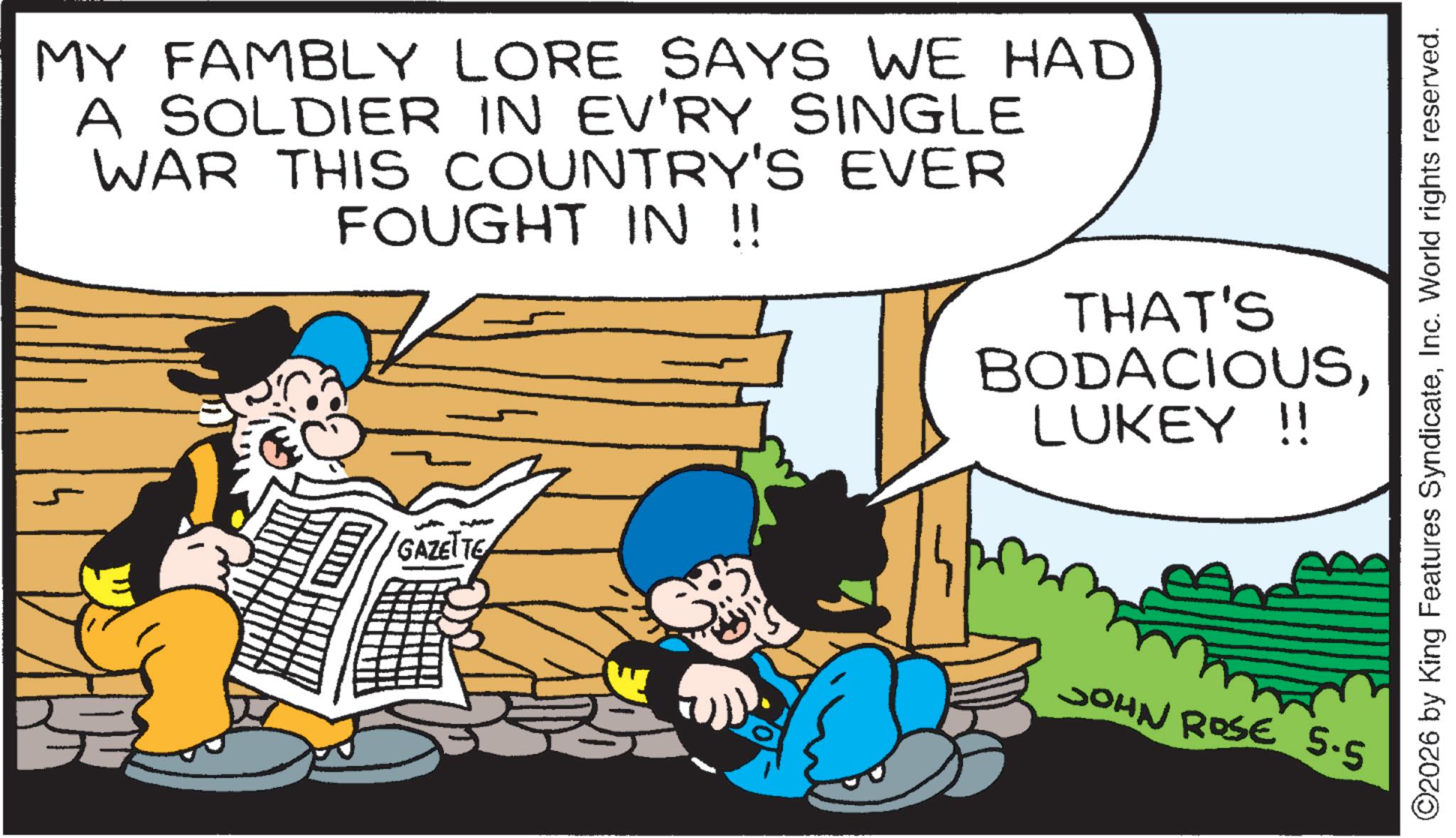 Animated cartoon OCR: MY FAMBLY LORE SAYS WE HAD A SOLDIER IN EV'RY SINGLE WAR THIS COUNTRY'S EVER FOUGHT IN !! THAT'S BODACIOUSLUKEY !! GAZETTE JOHN ROSE 5.5 ©2026 by King Features SyndicateInc. World rights reserved. MY FAMBLY LORE SAYS WE HAD A SOLDIER IN EV'RY SINGLE WAR THIS COUNTRY'S EVER FOUGHT IN !! THAT'S BODACIOUSLUKEY !! GAZETTE JOHN ROSE 5.5 © 2026 by King Features SyndicateInc. World rights reserved .
