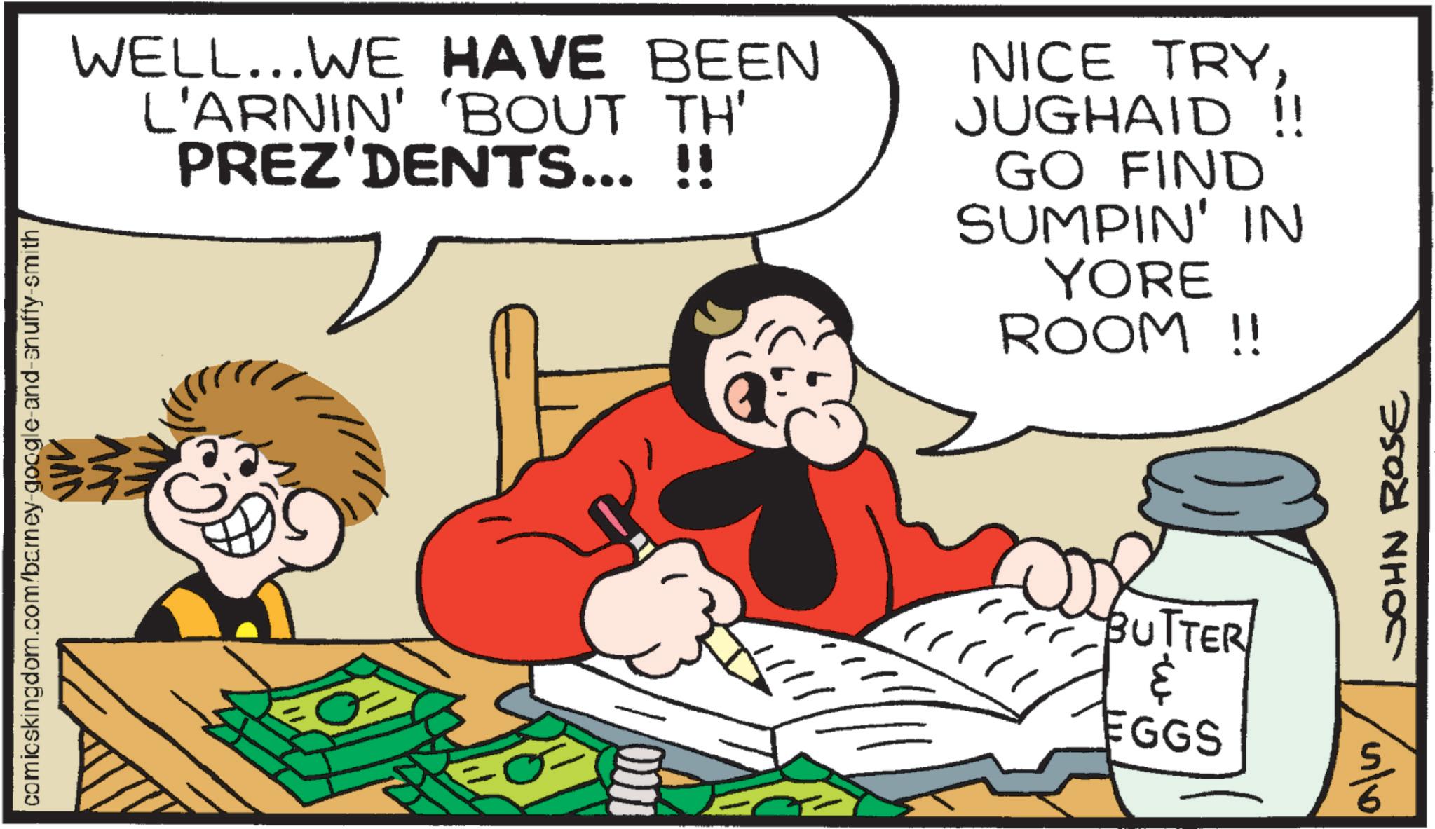 Gesture OCR: comicskingdom.com/barney-google-and-snuffy-smith WELL...WE HAVE BEEN L'ARNIN' 'BOUT TH' PREZ'DENTS... !! NICE TRYJUGHAID !! GO FIND SUMPIN' IN YORE ROOM !! JOHN ROSE BUTTER ? EGGS S 4/6 comicskingdom.com/barney-google-and-snuffy-smith WELL ... WE HAVE BEEN L'ARNIN ' ' BOUT TH ' PREZ'DENTS ... !! NICE TRYJUGHAID !! GO FIND SUMPIN ' IN YORE ROOM !! JOHN ROSE BUTTER ? EGGS S 4/6