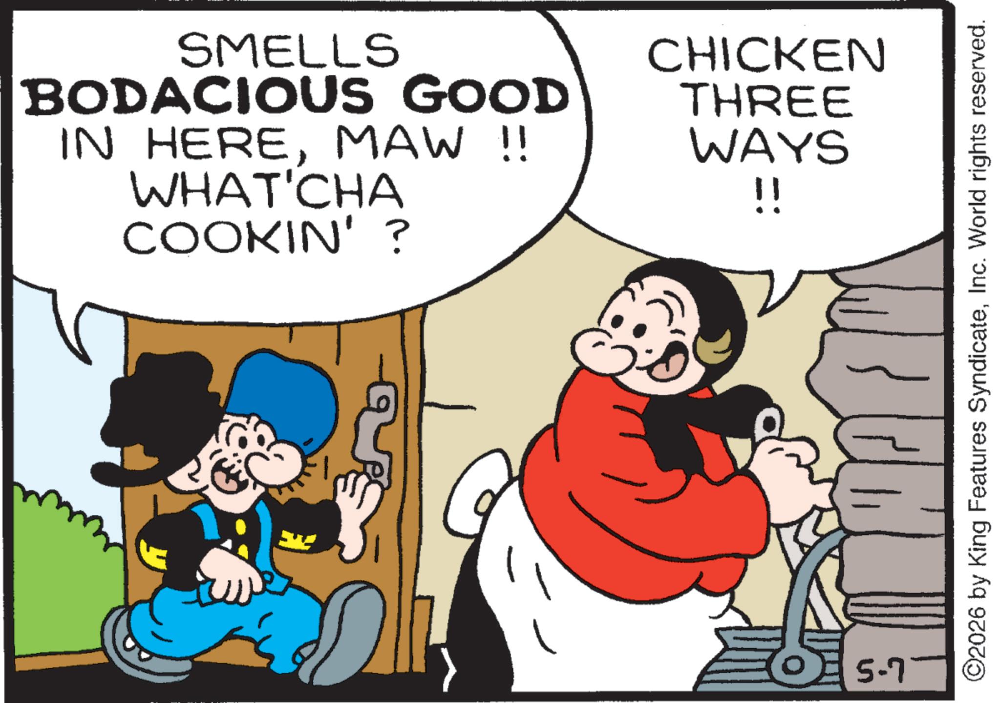 Comic book OCR: SMELLS BODACIOUS GOOD IN HEREMAW !! WHAT'CHA COOKIN'? CHICKEN THREE WAYS !! 5-7 ©2026 by King Features SyndicateInc. World rights reserved. SMELLS BODACIOUS GOOD IN HEREMAW !! WHAT'CHA COOKIN ' ? CHICKEN THREE WAYS !! 5-7 © 2026 by King Features SyndicateInc. World rights reserved .