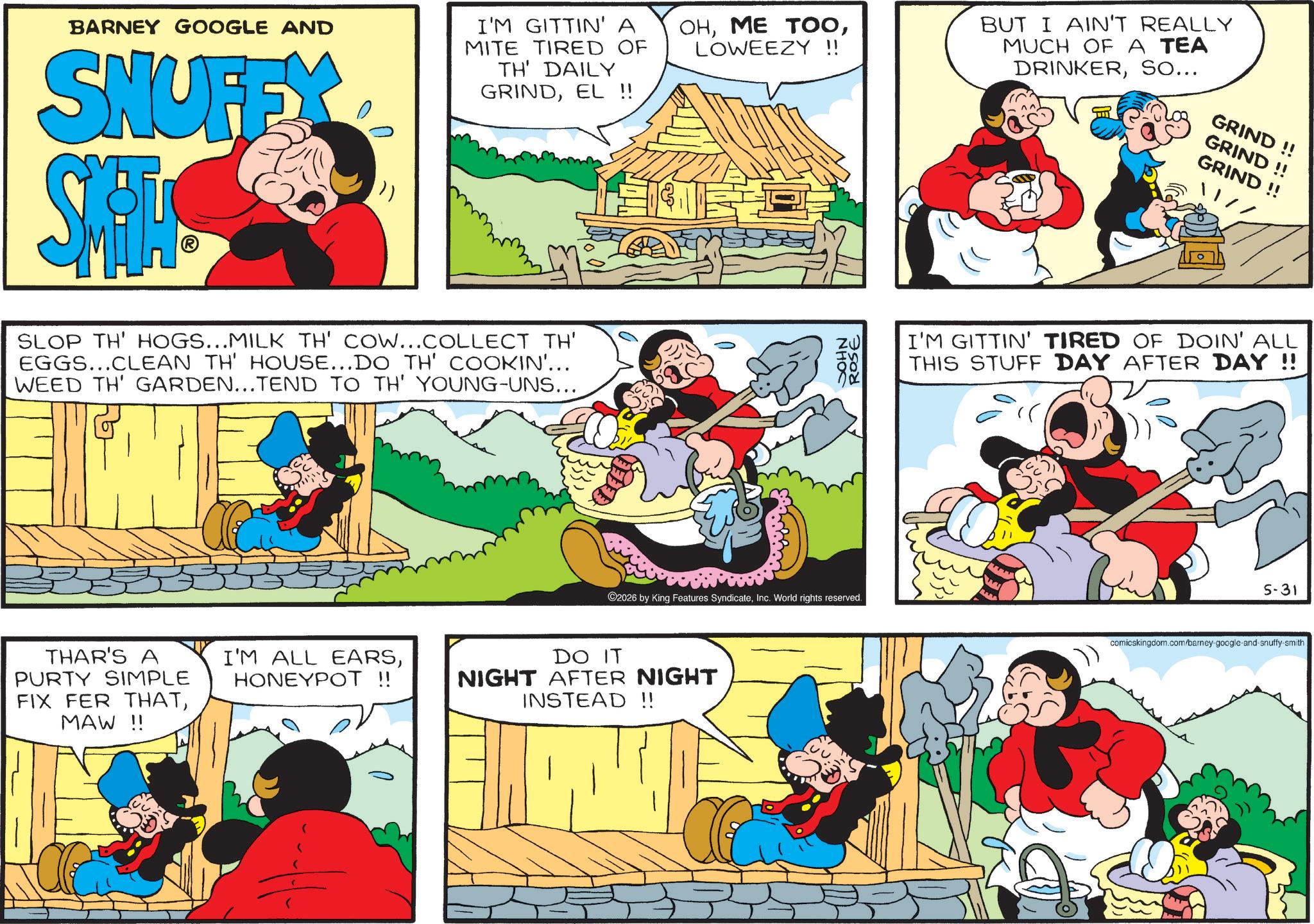 Pleased OCR: BARNEY GOOGLE AND SNUFFX SHA I'M GITTIN' A MITE TIRED OF TH' DAILY GRINDEL !! SLOP TH' HOGS...MILK TH' COW...COLLECT TH' EGGS...CLEAN TH' HOUSE...DO TH' COOKIN'... WEED TH' GARDEN...TEND TO TH' YOUNG-UNS... THAR'S A PURTY SIMPLE FIX FER THATMAW !! I'M ALL EARSHONEYPOT !! OHLOWEEZY !! BUT I AIN'T REALLY MUCH OF A TEA DRINKERSO... NHOC ROSE ©2026 by King Features SyndicateInc. World rights reserved. DO IT NIGHT AFTER NIGHT INSTEAD !! GRIND!! GRIND!! GRIND!! / / I'M GITTIN' TIRED OF DOIN' ALL THIS STUFF DAY AFTER DAY !! 5-31 comicskingdom.com/barney-google-and-snuffy-smith BARNEY GOOGLE AND SNUFFX SHA I'M GITTIN ' A MITE TIRED OF TH ' DAILY GRINDEL !! SLOP TH ' HOGS ... MILK TH ' COW ... COLLECT TH ' EGGS ... CLEAN TH ' HOUSE ... DO TH ' COOKIN ' ... WEED TH ' GARDEN ... TEND TO TH ' YOUNG - UNS ... THAR'S A PURTY SIMPLE FIX FER THATMAW !! I'M ALL EARSHONEYPOT !! OHME TOOLOWEEZY !! BUT I AIN'T REALLY MUCH OF A TEA DRINKERSO ... NHOC ROSE © 2026 by King Features SyndicateInc. World rights reserved . DO IT NIGHT AFTER NIGHT INSTEAD !! GRIND !! GRIND !! GRIND !! / / I'M GITTIN ' TIRED OF DOIN ' ALL THIS STUFF DAY AFTER DAY !! 5-31 comicskingdom.com/barney-google-and-snuffy-smith