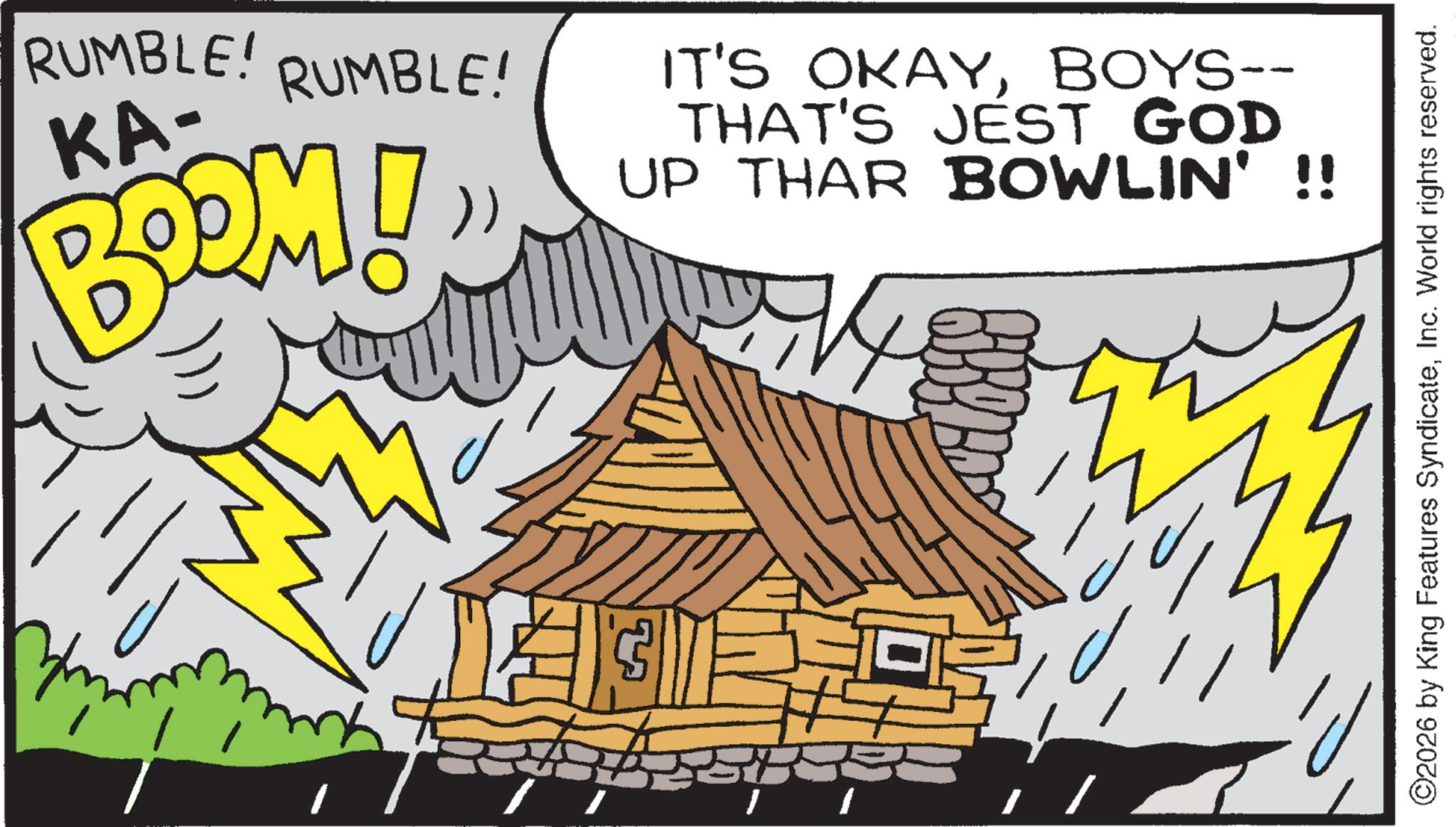 Fiction OCR: RUMBLE! KA- RUMBLE! BOOM! )) IT'S OKAYBOYS-- THAT'S JEST GOD UP THAR BOWLIN' !! ? ©2026 by King Features SyndicateInc. World rights reserved. RUMBLE ! KA- RUMBLE ! BOOM ! ) ) IT'S OKAYBOYS-- THAT'S JEST GOD UP THAR BOWLIN ' !! ? © 2026 by King Features SyndicateInc. World rights reserved .