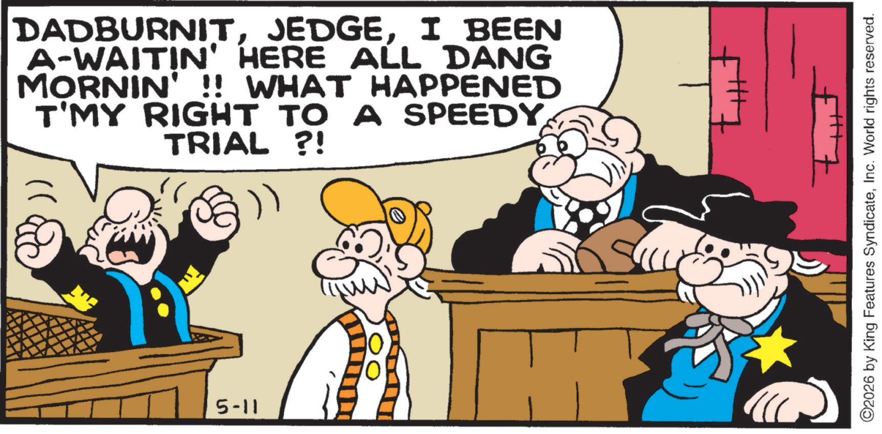 Animation OCR: DADBURNITI BEEN A-WAITIN' HERE ALL DANG MORNIN' !! WHAT HAPPENED T'MY RIGHT TO A SPEEDY TRIAL ?! 5-11 Mill ©2026 by King Features SyndicateInc. World rights reserved. DADBURNITI BEEN A - WAITIN ' HERE ALL DANG MORNIN ' !! WHAT HAPPENED T'MY RIGHT TO A SPEEDY TRIAL ? ! 5-11 Mill © 2026 by King Features SyndicateInc. World rights reserved .