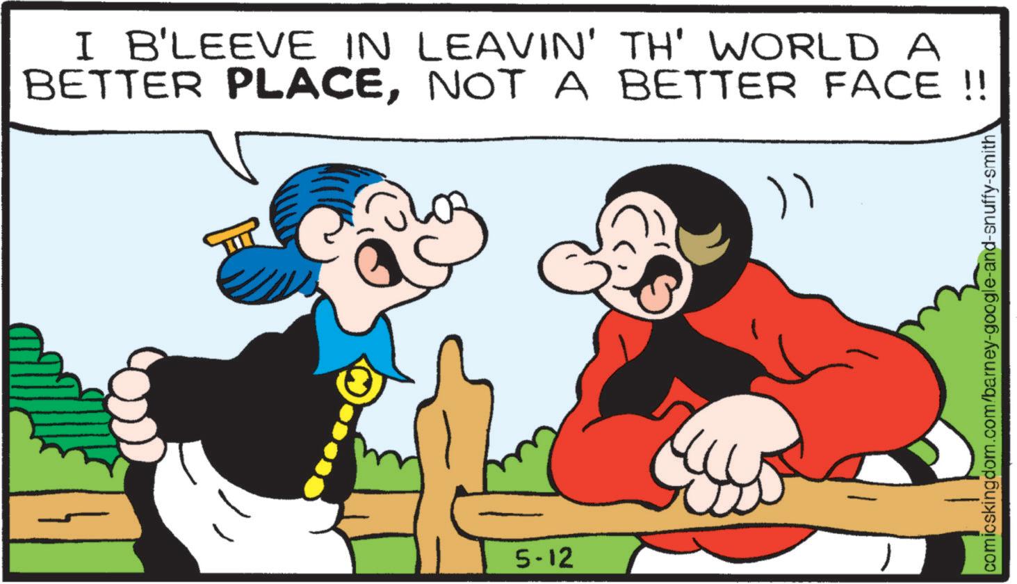 Comedy OCR: I B'LEEVE IN LEAVIN' TH' WORLD A BETTER PLACENOT A BETTER FACE!! ") 5-12 comicskingdom.com/barney-google-and-snuffy-smith I B'LEEVE IN LEAVIN ' TH ' WORLD A BETTER PLACENOT A BETTER FACE !! " ) 5-12 comicskingdom.com/barney-google-and-snuffy-smith