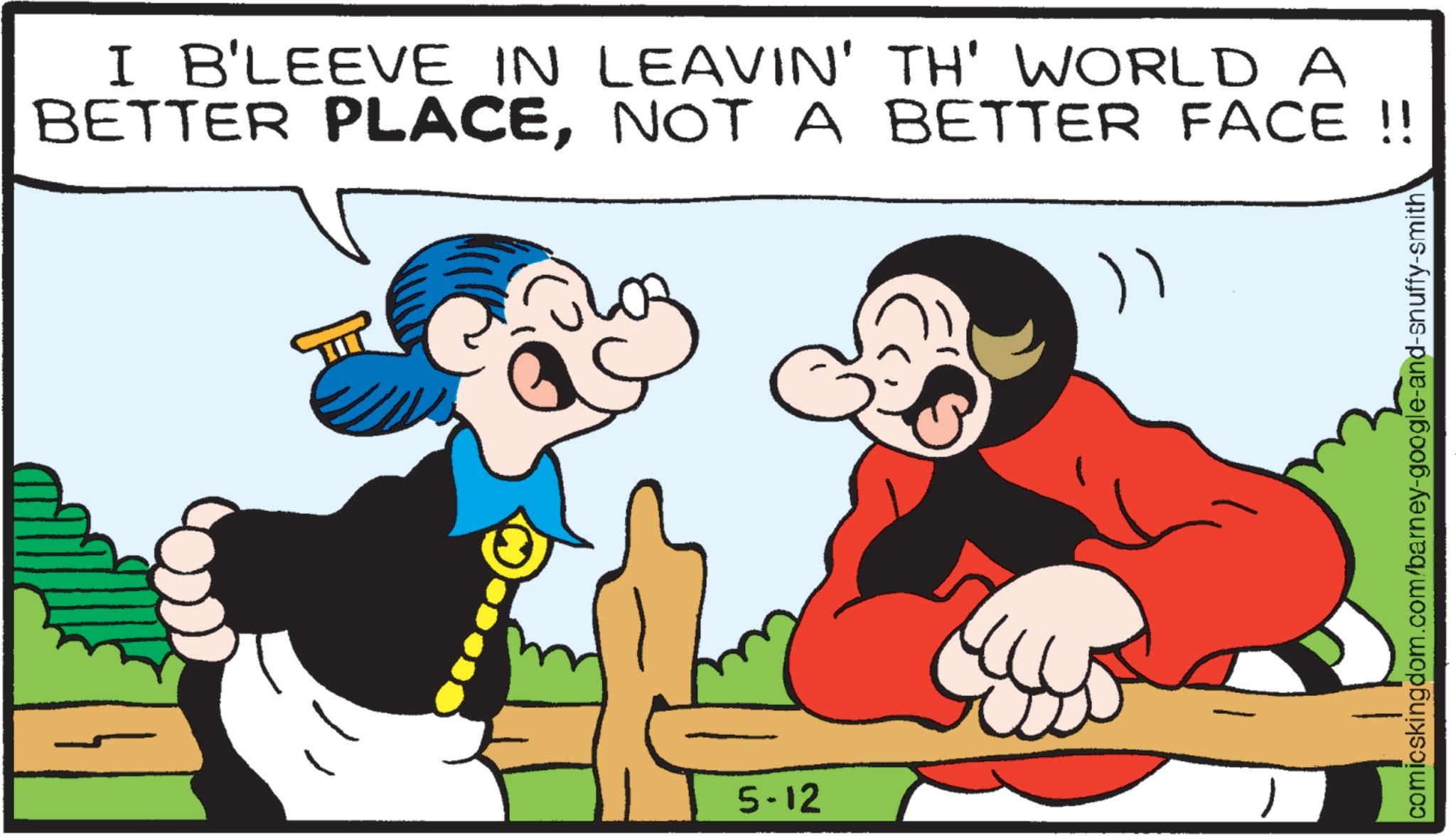 Comedy OCR: I B'LEEVE IN LEAVIN' TH' WORLD A BETTER PLACENOT A BETTER FACE!! ") 5-12 comicskingdom.com/barney-google-and-snuffy-smith I B'LEEVE IN LEAVIN ' TH ' WORLD A BETTER PLACENOT A BETTER FACE !! " ) 5-12 comicskingdom.com/barney-google-and-snuffy-smith