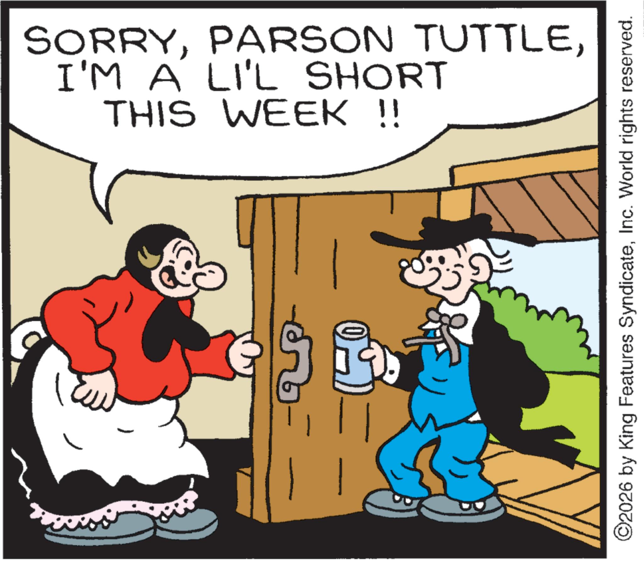 Humour OCR: SORRYI'M A LI'L SHORT THIS WEEK !! ©2026 by King Features SyndicateInc. World rights reserved. SORRYPARSON TUTTLEI'M A LI'L SHORT THIS WEEK !! © 2026 by King Features SyndicateInc. World rights reserved .