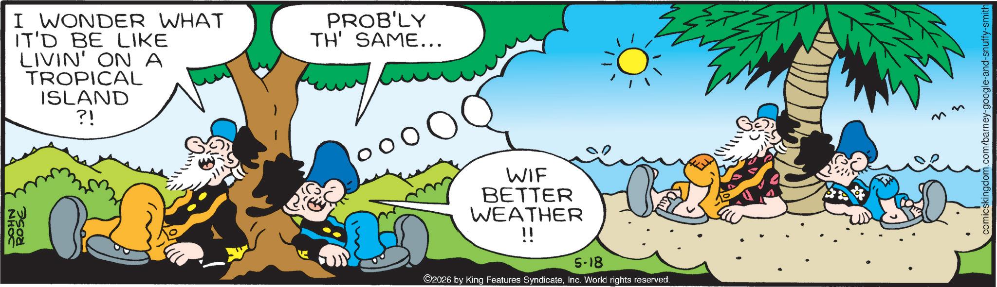 Happiness OCR: NHOC ROSE I WONDER WHAT IT'D BE LIKE LIVIN' ON A TROPICAL ISLAND ?! PROB'LY TH' SAME... WIF BETTER WEATHER !! 5-18 ©2026 by King Features SyndicateInc. World rights reserved. nn comicskingdom.com/barney-google-and-snuffy-smith NHOC ROSE I WONDER WHAT IT'D BE LIKE LIVIN ' ON A TROPICAL ISLAND ? ! PROB'LY TH ' SAME ... WIF BETTER WEATHER !! 5-18 © 2026 by King Features SyndicateInc. World rights reserved . nn comicskingdom.com/barney-google-and-snuffy-smith