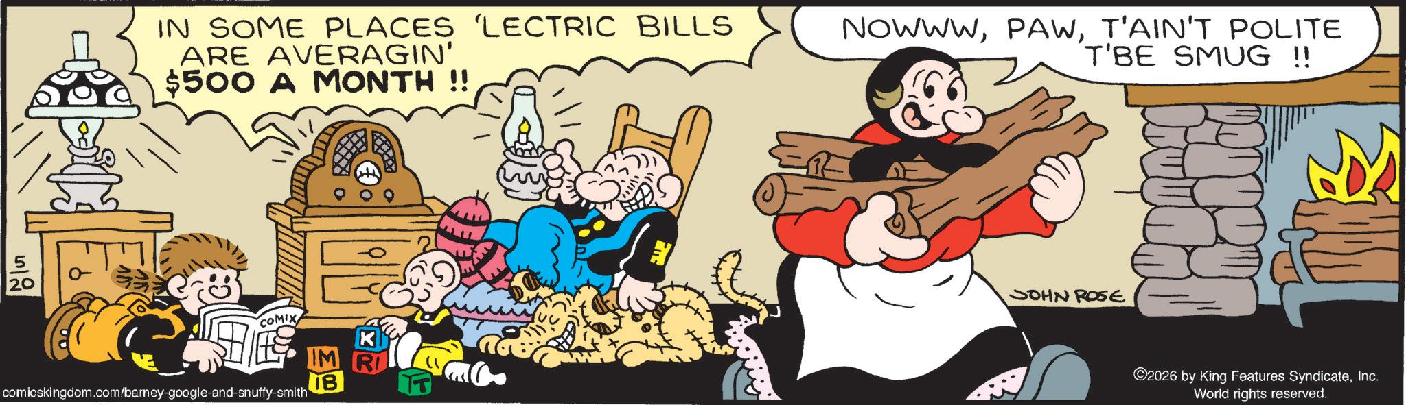 Publication OCR: 20 512 IN SOME PLACES 'LECTRIC BILLS ARE AVERAGIN' $500 A MONTH!! NOWWWT'AIN'T POLITE T'BE SMUG !! COMIX comicskingdom.com/barney-google-and-snuffy-smith IM R IB JOHN ROSE ©2026 by King Features SyndicateInc. World rights reserved. 20 512 IN SOME PLACES ' LECTRIC BILLS ARE AVERAGIN ' $ 500 A MONTH !! NOWWWT'AIN'T POLITE T'BE SMUG !! COMIX comicskingdom.com/barney-google-and-snuffy-smith IM R IB JOHN ROSE © 2026 by King Features SyndicateInc. World rights reserved .