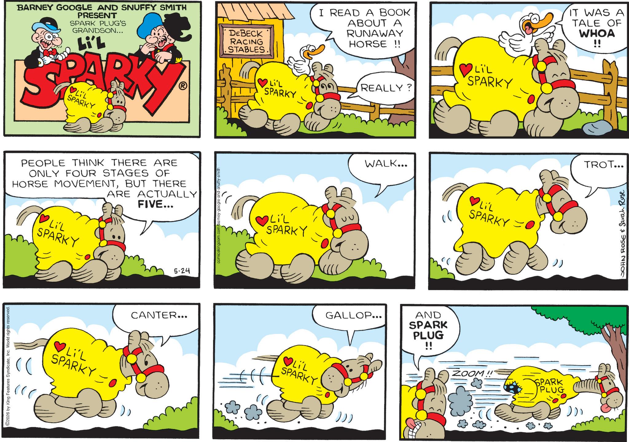 Comic book OCR: ©2026 by King Features SyndicateInc. World rights reserved. BARNEY GOOGLE AND SNUFFY SMITH PRESENT SPARK PLUG'S GRANDSON... Li'L PARK LIL SPARKY PEOPLE THINK THERE ARE ONLY FOUR STAGES OF HORSE MOVEMENTBUT THERE LiL SPARKY ARE ACTUALLY FIVE... ? LiL SPARKY O 5-24 comicskingdom.com/barney-google-and-snuffy-smith DEBECK RACING .STABLES I READ A BOOK ABOUT A RUNAWAY HORSE !! LIL SPARKY Li'L SPARKY REALLY? LiL SPARKY WALK... ?LIL SPARKY )) GALLOP... CANTER... ? LIL SPARKY ))) AND SPARK PLUG !! ZOOM!! SPARK PLUG ))) IT WAS A TALE OF WHOA !! TROT... JOHN ROSE & Sarah Rose © 2026 by King Features SyndicateInc. World rights reserved . BARNEY GOOGLE AND SNUFFY SMITH PRESENT SPARK PLUG'S GRANDSON ... Li'L PARK LIL SPARKY PEOPLE THINK THERE ARE ONLY FOUR STAGES OF HORSE MOVEMENTBUT THERE LiL SPARKY ARE ACTUALLY FIVE ... ? LiL SPARKY O 5-24 comicskingdom.com/barney-google-and-snuffy-smith DEBECK RACING .STABLES I READ A BOOK ABOUT A RUNAWAY HORSE !! LIL SPARKY Li'L SPARKY REALLY ? LiL SPARKY WALK ... ? LIL SPARKY ) ) GALLOP ... CANTER ... ? LIL SPARKY ) ) ) AND SPARK PLUG !! ZOOM !! SPARK PLUG ) ) ) IT WAS A TALE OF WHOA !! TROT ... JOHN ROSE & Sarah Rose