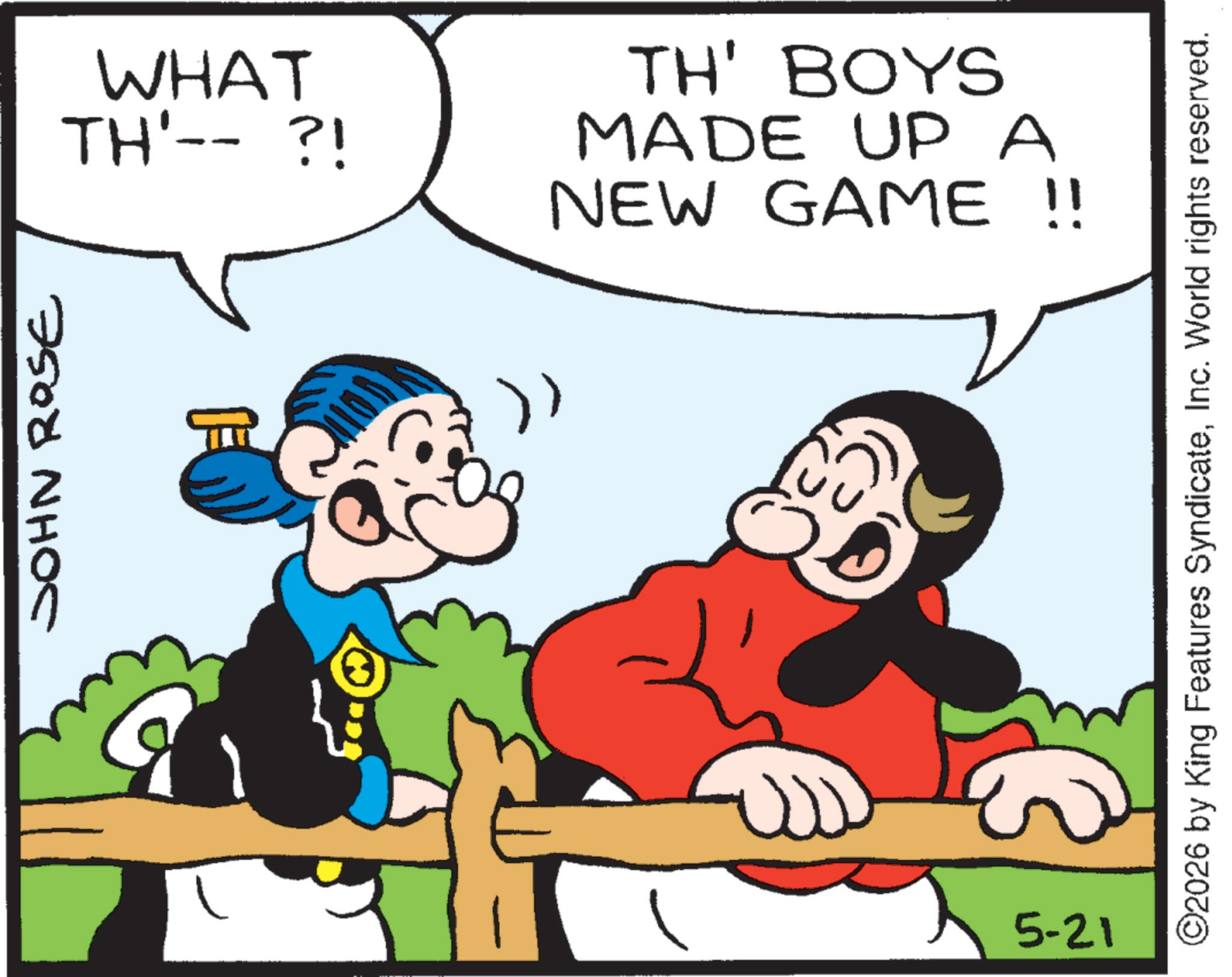 Comic book OCR: JOHN ROSE WHAT TH'-- ?! TH' BOYS MADE UP A NEW GAME !! 5-21 (3) ©2026 by King Features SyndicateInc. World rights reserved. JOHN ROSE WHAT TH ' -- ? ! TH ' BOYS MADE UP A NEW GAME !! 5-21 ( 3 ) © 2026 by King Features SyndicateInc. World rights reserved .