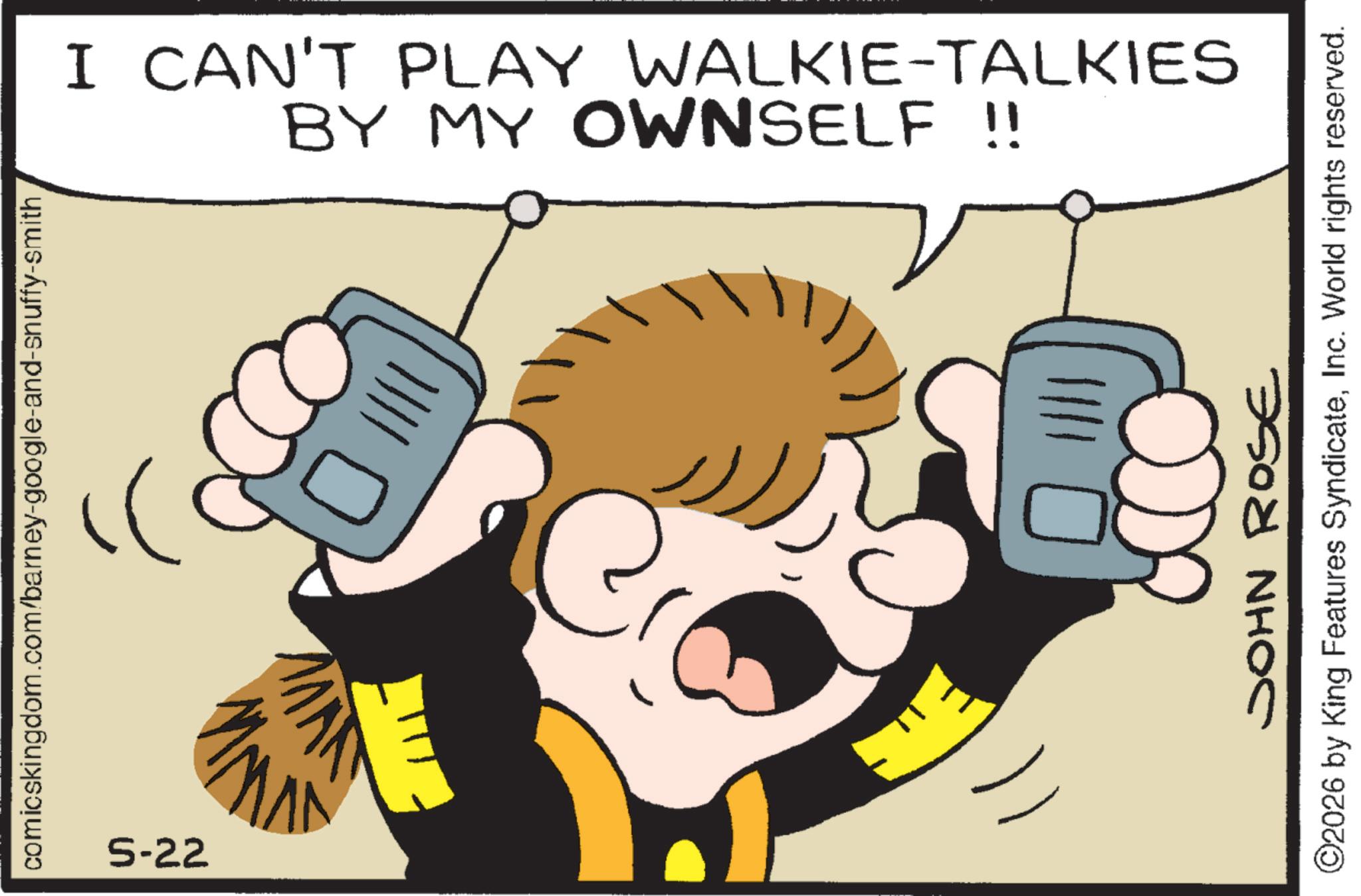Telephone OCR: comicskingdom.com/barney-google-and-snuffy-smith 5-22 BY MY OWNSELF !! I CAN'T PLAY WALKIE-TALKIES JOHN ROSE ©2026 by King Features SyndicateInc. World rights reserved. comicskingdom.com/barney-google-and-snuffy-smith 5-22 BY MY OWNSELF !! I CAN'T PLAY WALKIE - TALKIES JOHN ROSE © 2026 by King Features SyndicateInc. World rights reserved .