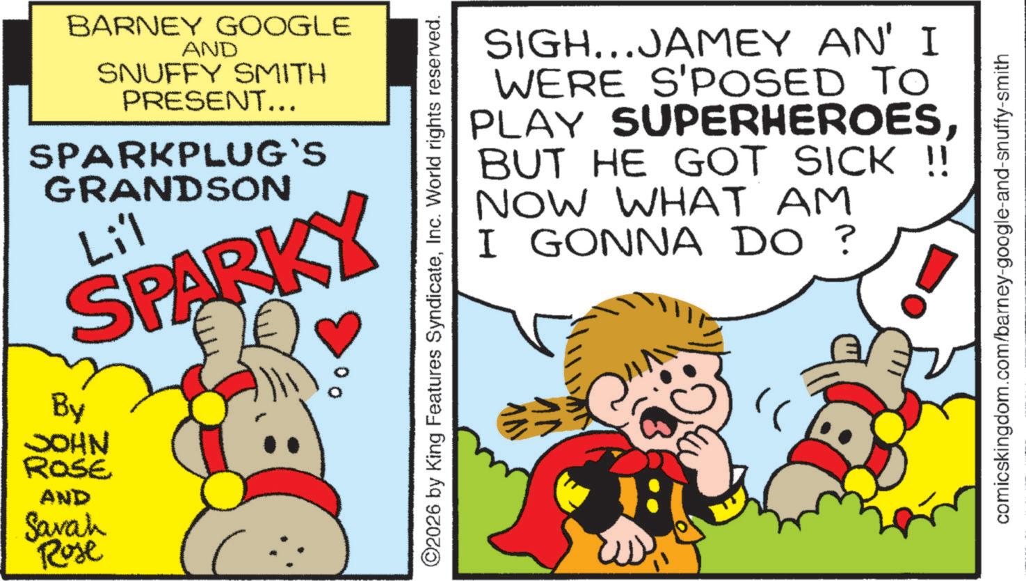 Fiction OCR: BARNEY GOOGLE AND SNUFFY SMITH PRESENT... SPARKPLUG`S GRANDSON Li'l SPARKY By JOHN ROSE AND Sarah 00 Rose ©2026 by King Features SyndicateInc. World rights reserved. SIGH...JAMEY AN' I WERE S'POSED TO PLAY SUPERHEROESBUT HE GOT SICK !! NOW WHAT AM I GONNA DO ? comicskingdom.com/barney-google-and-snuffy-smith BARNEY GOOGLE AND SNUFFY SMITH PRESENT ... SPARKPLUG`S GRANDSON Li'l SPARKY By JOHN ROSE AND Sarah 00 Rose © 2026 by King Features SyndicateInc. World rights reserved . SIGH ... JAMEY AN ' I WERE S'POSED TO PLAY SUPERHEROESBUT HE GOT SICK !! NOW WHAT AM I GONNA DO ? comicskingdom.com/barney-google-and-snuffy-smith