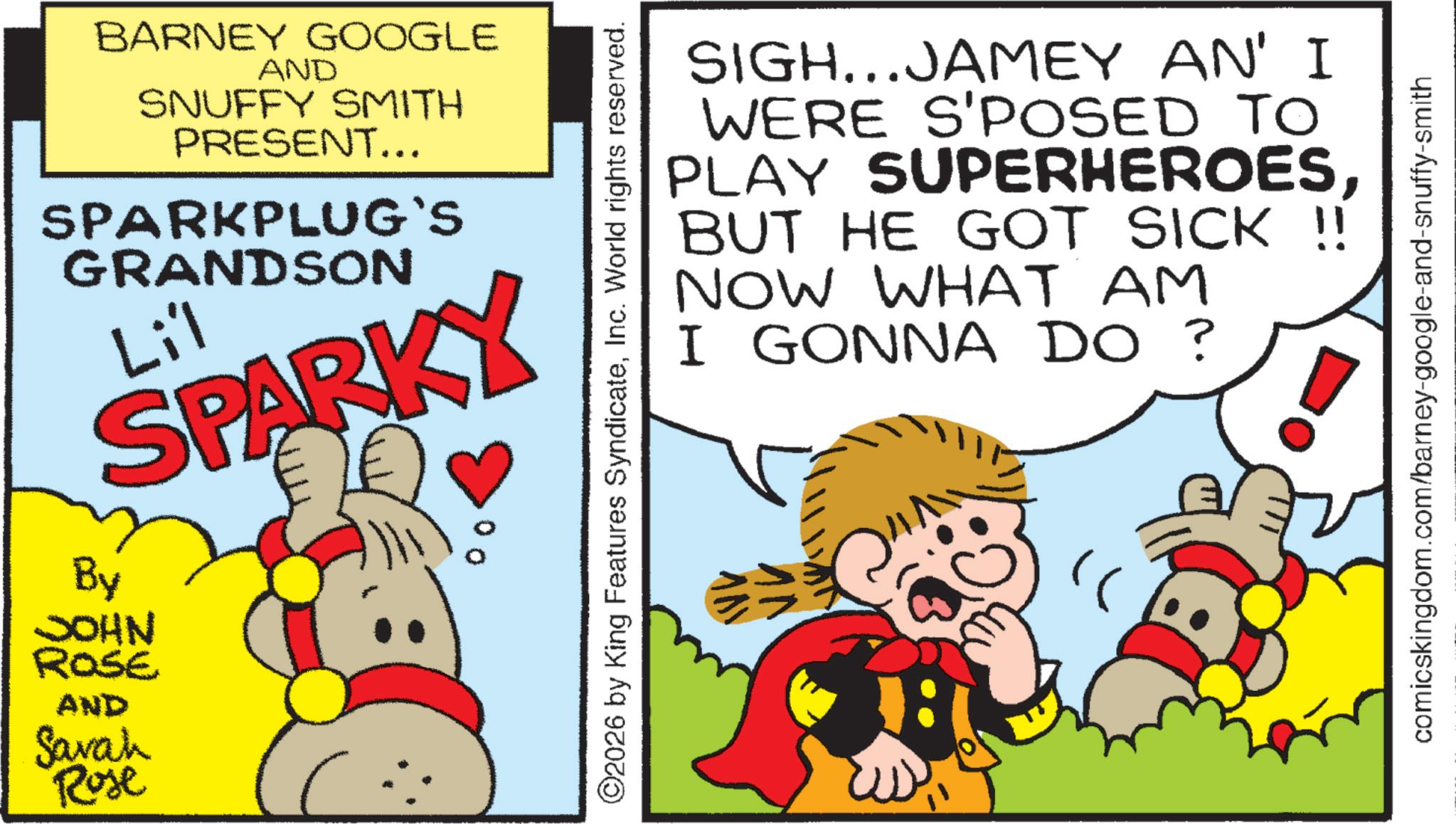 Fiction OCR: BARNEY GOOGLE AND SNUFFY SMITH PRESENT... SPARKPLUG`S GRANDSON Li'l SPARKY By JOHN ROSE AND Sarah 00 Rose ©2026 by King Features SyndicateInc. World rights reserved. SIGH...JAMEY AN' I WERE S'POSED TO PLAY SUPERHEROESBUT HE GOT SICK !! NOW WHAT AM I GONNA DO ? comicskingdom.com/barney-google-and-snuffy-smith BARNEY GOOGLE AND SNUFFY SMITH PRESENT ... SPARKPLUG`S GRANDSON Li'l SPARKY By JOHN ROSE AND Sarah 00 Rose © 2026 by King Features SyndicateInc. World rights reserved . SIGH ... JAMEY AN ' I WERE S'POSED TO PLAY SUPERHEROESBUT HE GOT SICK !! NOW WHAT AM I GONNA DO ? comicskingdom.com/barney-google-and-snuffy-smith