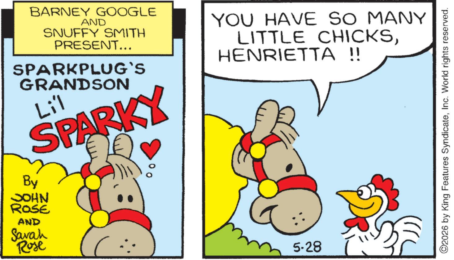 Fiction OCR: BARNEY GOOGLE AND SNUFFY SMITH PRESENT... SPARKPLUG`S GRANDSON Li'l SPARKY By JOHN ROSE AND Savah Rose 00 YOU HAVE SO MANY LITTLE CHICKSHENRIETTA !! 5-28 ©2026 by King Features SyndicateInc. World rights reserved. BARNEY GOOGLE AND SNUFFY SMITH PRESENT ... SPARKPLUG`S GRANDSON Li'l SPARKY By JOHN ROSE AND Savah Rose 00 YOU HAVE SO MANY LITTLE CHICKSHENRIETTA !! 5-28 © 2026 by King Features SyndicateInc. World rights reserved .