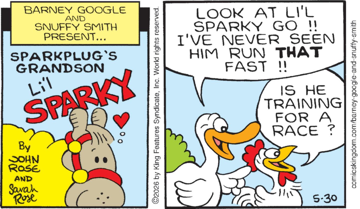 Fiction OCR: BARNEY GOOGLE AND SNUFFY SMITH PRESENT... SPARKPLUG`S GRANDSON Lil SPARKY By JOHN ROSE AND Sarah Rose ©2026 by King Features SyndicateInc. World rights reserved. LOOK AT LI'L SPARKY GO !! I'VE NEVER SEEN HIM RUN THAT FAST!! IS HE TRAINING FOR A RACE? 5-30 comicskingdom.com/barney-google-and-snuffy-smith BARNEY GOOGLE AND SNUFFY SMITH PRESENT ... SPARKPLUG`S GRANDSON Lil SPARKY By JOHN ROSE AND Sarah Rose © 2026 by King Features SyndicateInc. World rights reserved . LOOK AT LI'L SPARKY GO !! I'VE NEVER SEEN HIM RUN THAT FAST !! IS HE TRAINING FOR A RACE ? 5-30 comicskingdom.com/barney-google-and-snuffy-smith