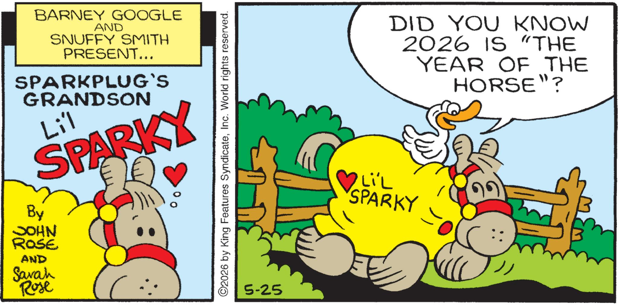 Happiness OCR: BARNEY GOOGLE AND SNUFFY SMITH PRESENT... SPARKPLUG`S GRANDSON Li'l SPARKY By JOHN ROSE AND Sarah Rose 00 ©2026 by King Features SyndicateInc. World rights reserved. 5-25 DID YOU KNOW 2026 IS "THE YEAR OF THE HORSE"? LIL SPARKY BARNEY GOOGLE AND SNUFFY SMITH PRESENT ... SPARKPLUG`S GRANDSON Li'l SPARKY By JOHN ROSE AND Sarah Rose 00 © 2026 by King Features SyndicateInc. World rights reserved . 5-25 DID YOU KNOW 2026 IS " THE YEAR OF THE HORSE " ? LIL SPARKY