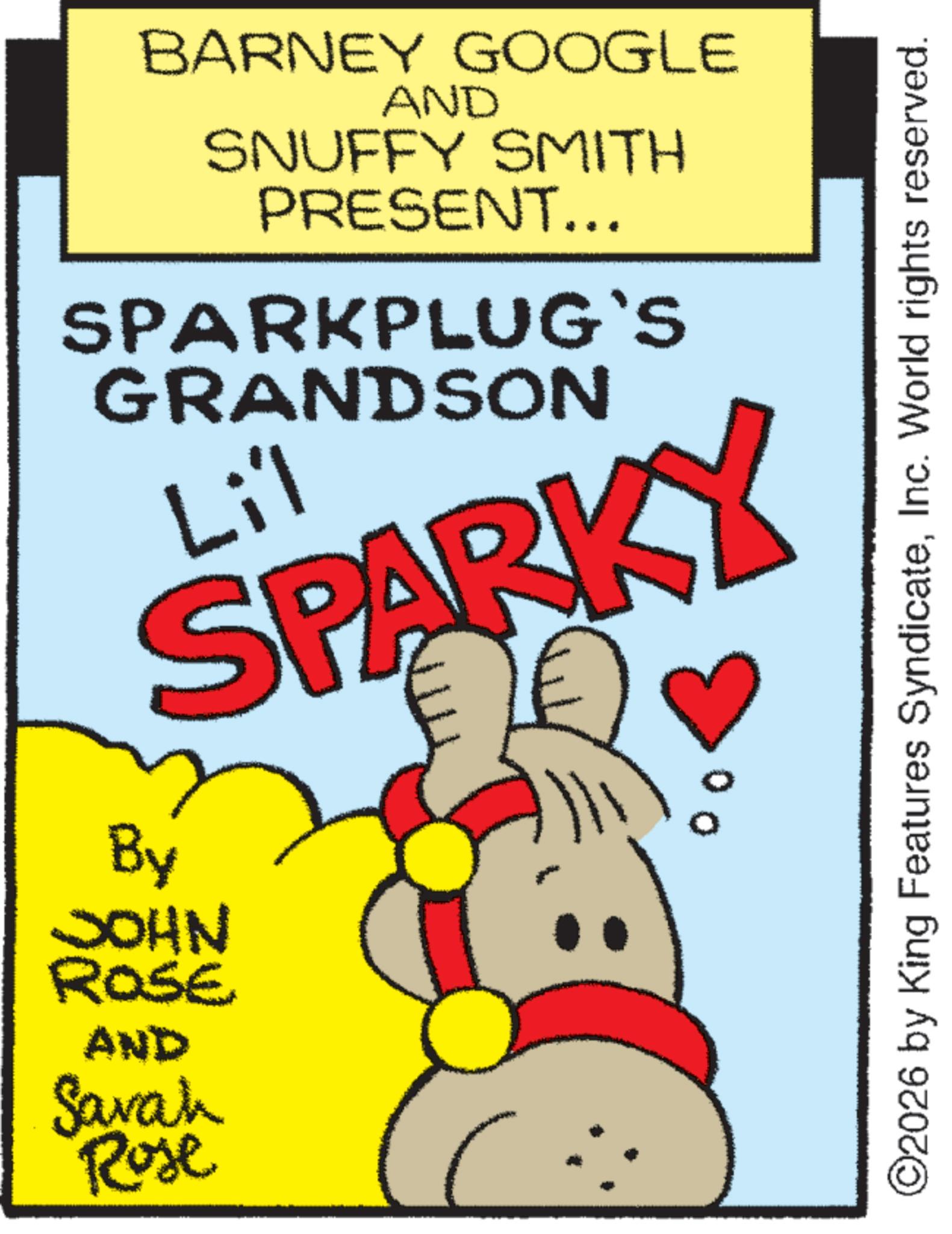 Graphic design OCR: BARNEY GOOGLE AND SNUFFY SMITH PRESENT... SPARKPLUG'S GRANDSON Li'l SPARKY By JOHN ROSE AND Sarah Rose 00 ©2026 by King Features SyndicateInc. World rights reserved. BARNEY GOOGLE AND SNUFFY SMITH PRESENT ... SPARKPLUG'S GRANDSON Li'l SPARKY By JOHN ROSE AND Sarah Rose 00 © 2026 by King Features SyndicateInc. World rights reserved .