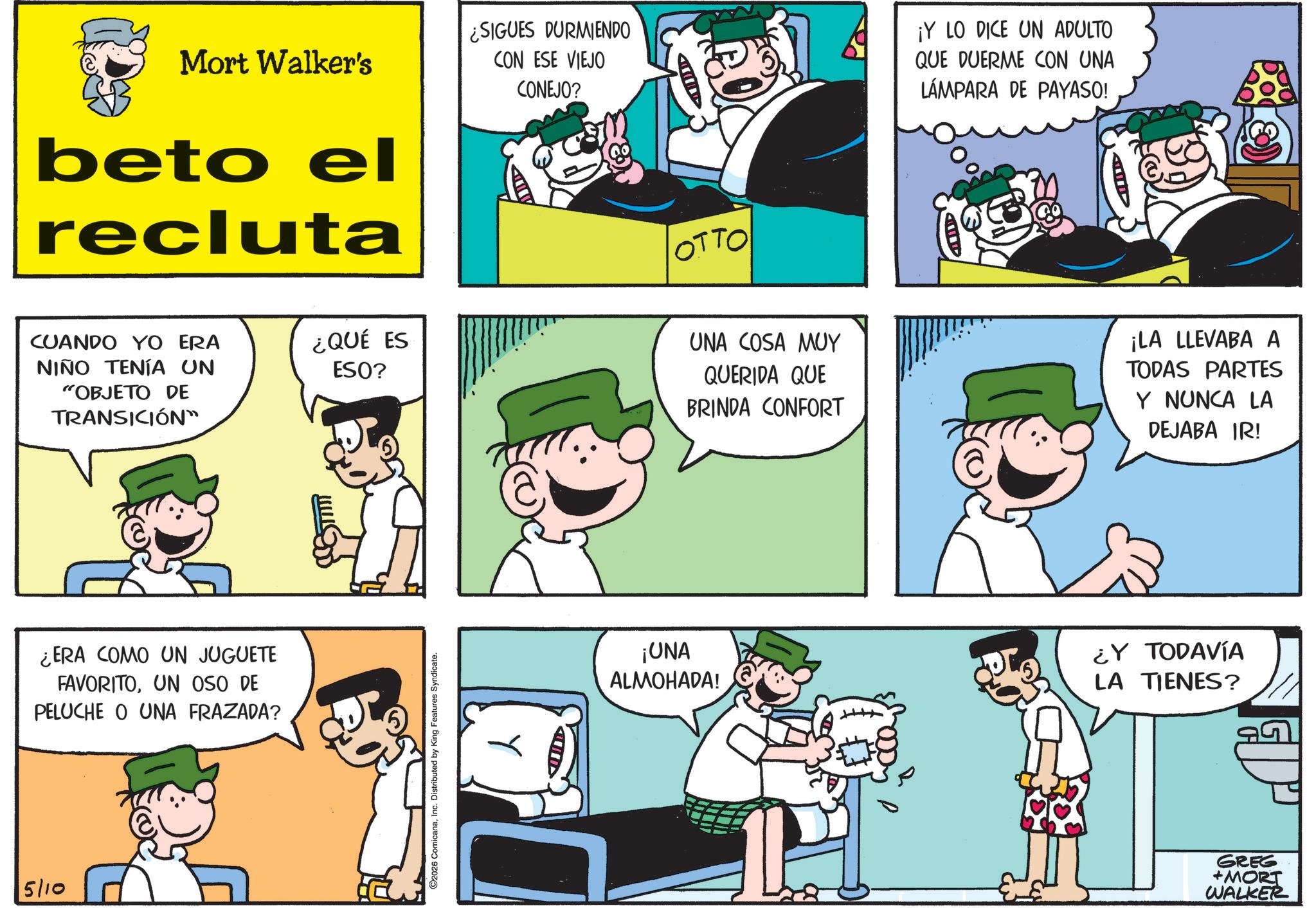 Conversation OCR: 5/10 Mort Walker's beto el recluta ¿SIGUES DURMIENDO CON ESE VIEJO CONEJO? OTTO ¡Y LO DICE UN ADULTO QUE DUERME CON UNA LÁMPARA DE PAYASO! CUANDO YO ERA NIÑO TENÍA UN "OBJETO DE TRANSICIÓN" ¿ERA COMO UN JUGUETE FAVORITOUN OSO DE PELUCHE O UNA FRAZADA? ¿QUÉ ES ESO? 2026 ComicanaInc. Distributed by King Features Syndicate. ¡UNA ALMOHADA! A UNA COSA MUY QUERIDA QUE BRINDA CONFORT ¡LA LLEVABA A TODAS PARTES Y NUNCA LA DEJABA IR! + ¿Y TODAVÍA LA TIENES? GREG +MORT WALKER 5/10 Mort Walker's beto el recluta ¿ SIGUES DURMIENDO CON ESE VIEJO CONEJO ? OTTO ¡ Y LO DICE UN ADULTO QUE DUERME CON UNA LÁMPARA DE PAYASO ! CUANDO YO ERA NIÑO TENÍA UN " OBJETO DE TRANSICIÓN " ¿ ERA COMO UN JUGUETE FAVORITOUN OSO DE PELUCHE O UNA FRAZADA ? ¿ QUÉ ES ESO ? 2026 ComicanaInc. Distributed by King Features Syndicate . ¡ UNA ALMOHADA ! A UNA COSA MUY QUERIDA QUE BRINDA CONFORT ¡ LA LLEVABA A TODAS PARTES Y NUNCA LA DEJABA IR ! + ¿ Y TODAVÍA LA TIENES ? GREG + MORT WALKER
