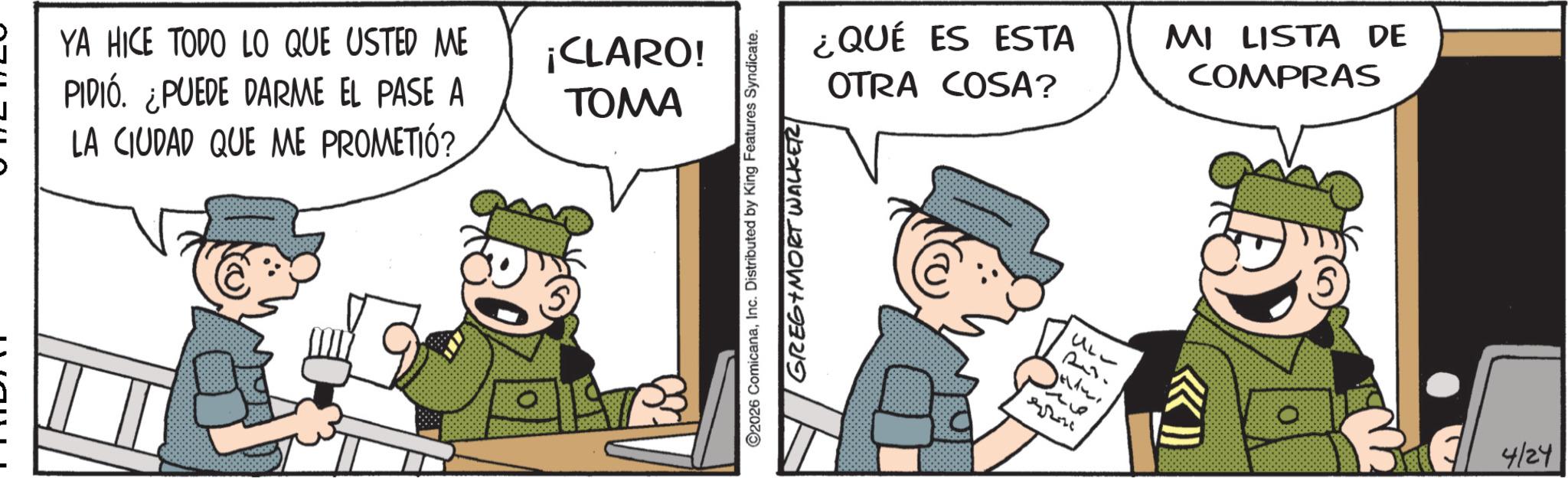 Comic book OCR: YA HICE TODO LO QUE USTED ME PIDIÓ. ¿PUEDE DARME EL PASE A LA CIUDAD QUE ME PROMETIÓ? ¡CLARO! TOMA ©2026 ComicanaInc. Distributed by King Features Syndicate. GREGIMORT WALKER ¿QUÉ ES ESTA MI LISTA DE COMPRAS OTRA COSA? UL- 4/24 YA HICE TODO LO QUE USTED ME PIDIÓ . ¿ PUEDE DARME EL PASE A LA CIUDAD QUE ME PROMETIÓ ? ¡ CLARO ! TOMA © 2026 ComicanaInc. Distributed by King Features Syndicate . GREGIMORT WALKER ¿ QUÉ ES ESTA MI LISTA DE COMPRAS OTRA COSA ? UL- 4/24