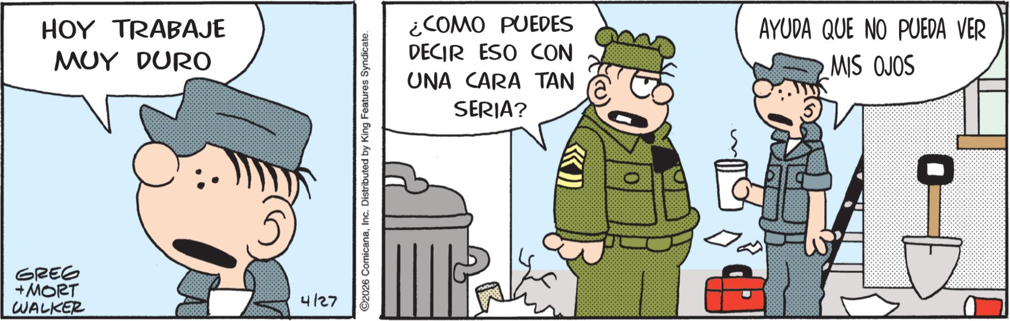Publication OCR: GREG + MORT WALKER HOY TRABAJE MUY DURO 4127 ©2026 ComicanaInc. Distributed by King Features Syndicate. ¿COMO PUEDES DECIR ESO CON UNA CARA TAN SERIA? AYUDA QUE NO PUEDA VER MIS OJOS GREG + MORT WALKER HOY TRABAJE MUY DURO 4127 © 2026 ComicanaInc. Distributed by King Features Syndicate . ¿ COMO PUEDES DECIR ESO CON UNA CARA TAN SERIA ? AYUDA QUE NO PUEDA VER MIS OJOS
