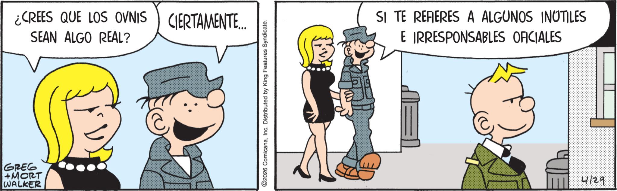 Happiness OCR: GREG +MORT WALKER ¿CREES QUE LOS OVNIS SEAN ALGO REAL? CIERTAMENTE... ©2026 ComicanaInc. Distributed by King Features Syndicate. SI TE REFIERES A ALGUNOS INUTILES E IRRESPONSABLES OFICIALES 4129 GREG + MORT WALKER ¿ CREES QUE LOS OVNIS SEAN ALGO REAL ? CIERTAMENTE ... © 2026 ComicanaInc. Distributed by King Features Syndicate . SI TE REFIERES A ALGUNOS INUTILES E IRRESPONSABLES OFICIALES 4129