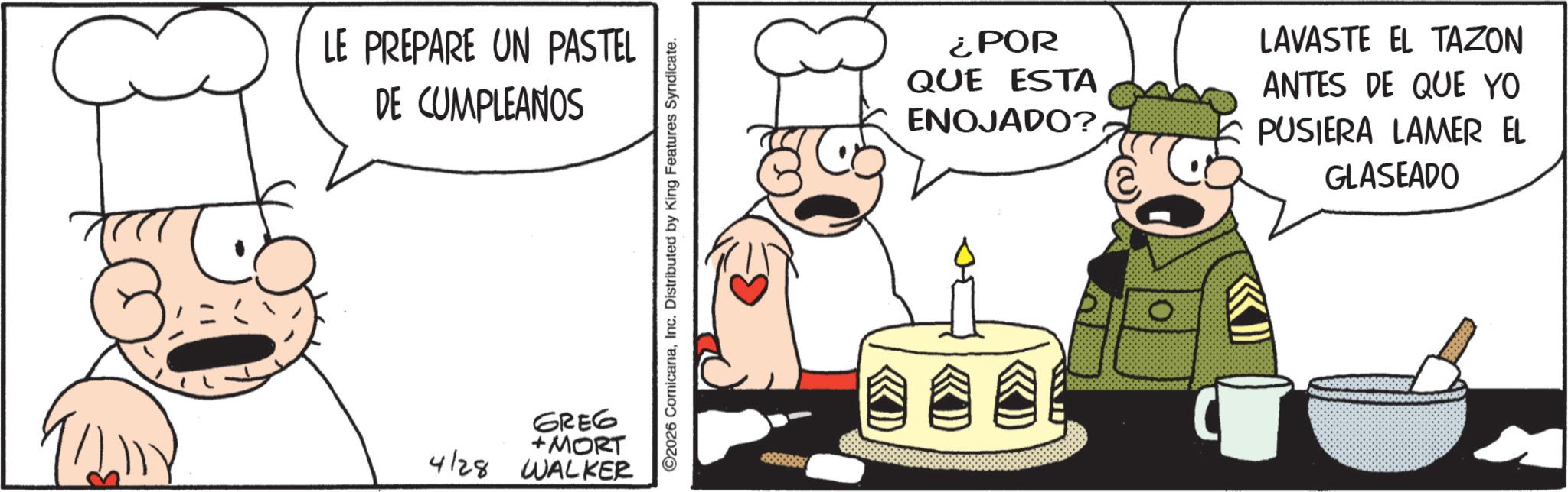 Comic book OCR: LE PREPARE UN PASTEL DE CUMPLEAÑOS GREG +MORT 4/28 WALKER ©2026 ComicanaInc. Distributed by King Features Syndicate. ¿POR QUE ESTA ENOJADO? LAVASTE EL TAZON ANTES DE QUE YO PUSIERA LAMER EL GLASEADO LE PREPARE UN PASTEL DE CUMPLEAÑOS GREG + MORT 4/28 WALKER © 2026 ComicanaInc. Distributed by King Features Syndicate . ¿ POR QUE ESTA ENOJADO ? LAVASTE EL TAZON ANTES DE QUE YO PUSIERA LAMER EL GLASEADO