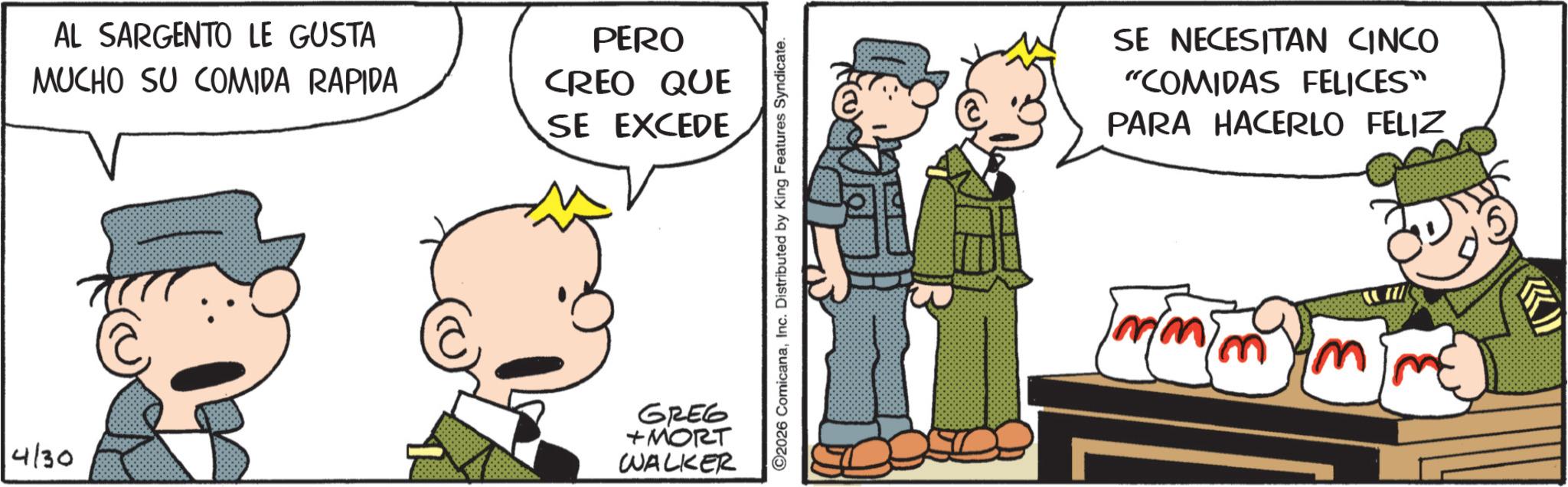 Photo caption OCR: AL SARGENTO LE GUSTA MUCHO SU COMIDA RAPIDA PERO CREO QUE SE EXCEDE 4/30 GREG +MORT WALKER 2026 ComicanaInc. Distributed by King Features Syndicate. SE NECESITAN CINCO "COMIDAS FELICES" PARA HACERLO FELIZ AL SARGENTO LE GUSTA MUCHO SU COMIDA RAPIDA PERO CREO QUE SE EXCEDE 4/30 GREG + MORT WALKER 2026 ComicanaInc. Distributed by King Features Syndicate . SE NECESITAN CINCO " COMIDAS FELICES " PARA HACERLO FELIZ