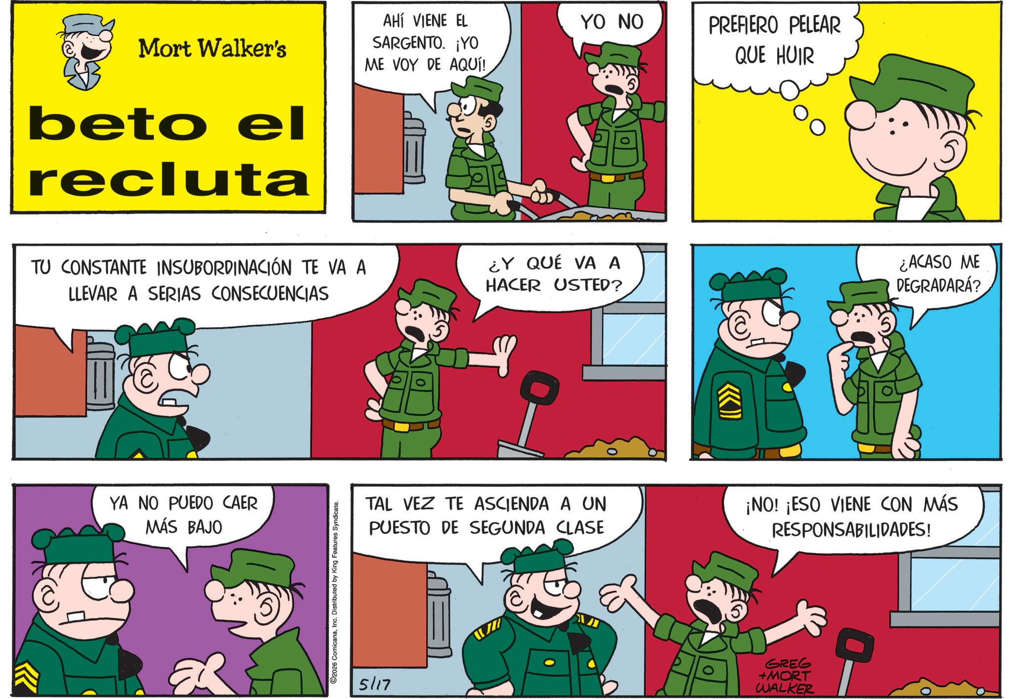 Photo caption OCR: Mort Walker's beto el recluta AHÍ VIENE EL SARGENTO. ¡YO ME VOY DE AQUÍ! TU CONSTANTE INSUBORDINACIÓN TE VA A LLEVAR A SERIAS CONSECUENCIAS YA NO PUEDO CAER MÁS BAJO ER C2026 ComicanaInc. Distributed by King Features Syndicate. YO NO PREFIERO PELEAR QUE HUIR ¿Y QUÉ VA A HACER USTED? T ¿ACASO ME DEGRADARÁ? TAL VEZ TE ASCIENDA A UN PUESTO DE SEGUNDA CLASE ¡NO! ¡ESO VIENE CON MÁS RESPONSABILIDADES! 5/17 GREG +MORT WALKER Mort Walker's beto el recluta AHÍ VIENE EL SARGENTO . ¡ YO ME VOY DE AQUÍ ! TU CONSTANTE INSUBORDINACIÓN TE VA A LLEVAR A SERIAS CONSECUENCIAS YA NO PUEDO CAER MÁS BAJO ER C2026 ComicanaInc. Distributed by King Features Syndicate . YO NO PREFIERO PELEAR QUE HUIR ¿ Y QUÉ VA A HACER USTED ? T ¿ ACASO ME DEGRADARÁ ? TAL VEZ TE ASCIENDA A UN PUESTO DE SEGUNDA CLASE ¡ NO ! ¡ ESO VIENE CON MÁS RESPONSABILIDADES ! 5/17 GREG + MORT WALKER