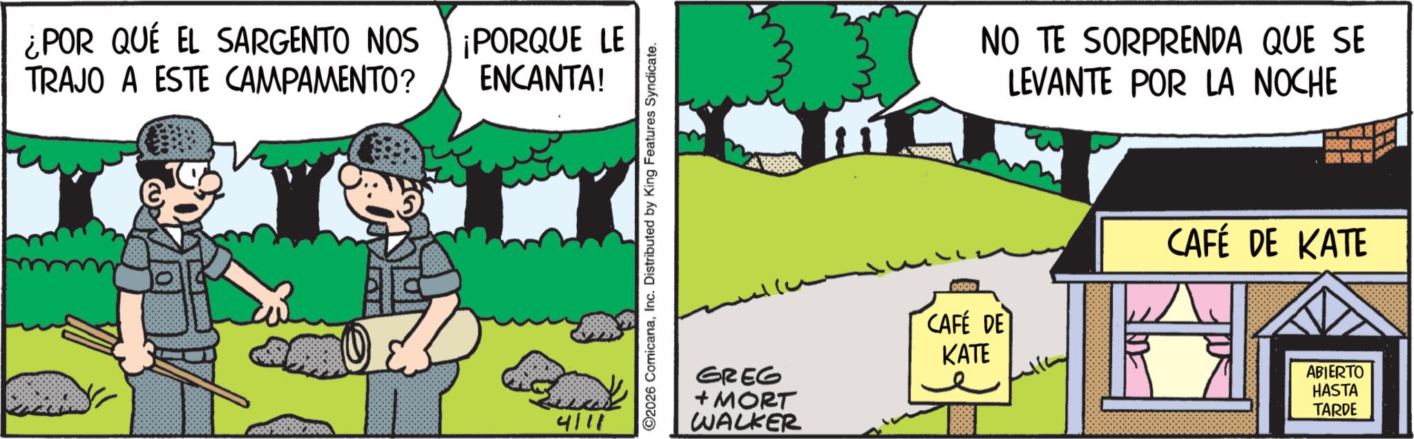 Publication OCR: ¿POR QUÉ EL SARGENTO NOS TRAJO A ESTE CAMPAMENTO? ¡PORQUE LE ENCANTA! 4/11 2026 ComicanaInc. Distributed by King Features Syndicate. GREG + MORT WALKER NO TE SORPRENDA QUE SE LEVANTE POR LA NOCHE & S GODD CAFÉ DE CAFÉ DE KATE KATE ABIERTO HASTA TARDE ¿ POR QUÉ EL SARGENTO NOS TRAJO A ESTE CAMPAMENTO ? ¡ PORQUE LE ENCANTA ! 4/11 2026 ComicanaInc. Distributed by King Features Syndicate . GREG + MORT WALKER NO TE SORPRENDA QUE SE LEVANTE POR LA NOCHE & S GODD CAFÉ DE CAFÉ DE KATE KATE ABIERTO HASTA TARDE