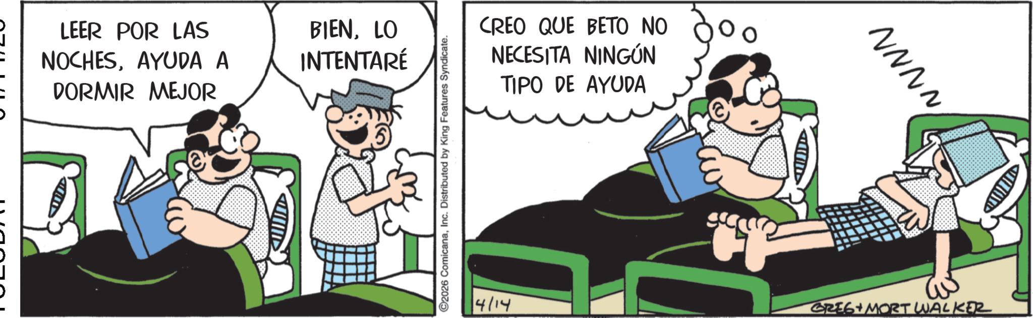 Comic book OCR: LEER POR LAS NOCHESAYUDA A DORMIR MEJOR BIENLO INTENTARÉ ©2026 ComicanaInc. Distributed by King Features Syndicate. CREO QUE BETO NO NECESITA NINGÚN TIPO DE AYUDA € >> NNNN 4/14 GREG + MORT WALKER LEER POR LAS NOCHESAYUDA A DORMIR MEJOR BIENLO INTENTARÉ © 2026 ComicanaInc. Distributed by King Features Syndicate . CREO QUE BETO NO NECESITA NINGÚN TIPO DE AYUDA € >> NNNN 4/14 GREG + MORT WALKER