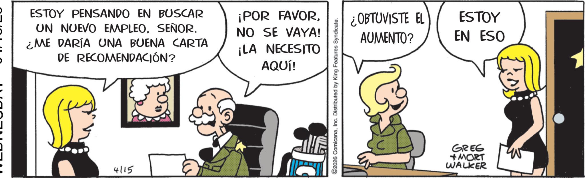 Publication OCR: J ESTOY PENSANDO EN BUSCAR UN NUEVO EMPLEOSEÑOR. ¿ME DARÍA UNA BUENA CARTA DE RECOMENDACIÓN? ¡POR FAVOR. NO SE VAYA! ¡LA NECESITO AQUÍ! - 4115 2026 ComicanaInc. Distributed by King Features Syndicate. ¿OBTUVISTE EL AUMENTO? ESTOY EN ESO GREG MORT WALKER J ESTOY PENSANDO EN BUSCAR UN NUEVO EMPLEOSEÑOR . ¿ ME DARÍA UNA BUENA CARTA DE RECOMENDACIÓN ? ¡ POR FAVOR . NO SE VAYA ! ¡ LA NECESITO AQUÍ ! - 4115 2026 ComicanaInc. Distributed by King Features Syndicate . ¿ OBTUVISTE EL AUMENTO ? ESTOY EN ESO GREG MORT WALKER