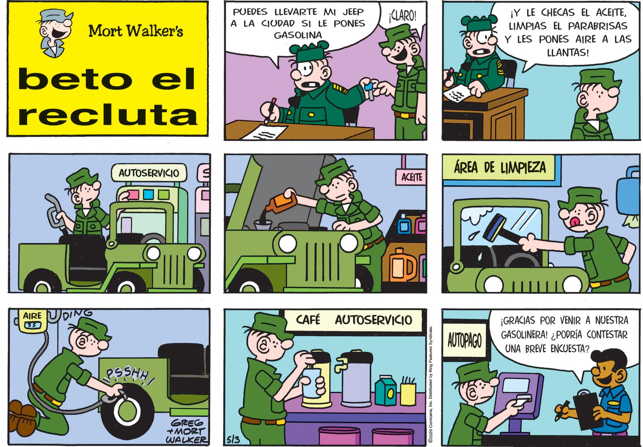 Fictional character OCR: Mort Walker's beto el recluta AIRE 35 AUTOSERVICIO PSSHH GREG +MORT WALKER 513 PUEDES LLEVARTE MI JEEP A LA CIUDAD SI LE PONES GASOLINA CLARO! ¡Y LE CHECAS EL ACEITELIMPIAS EL PARABRISAS Y LES PONES AIRE A LAS LLANTAS! ?? CAFÉ AUTOSERVICIO ACEITE 2026 ComicanaInc. Distributed by King Features Syndicate. ÁREA DE LIMPIEZA AUTOPAGO ¡GRACIAS POR VENIR A NUESTRA GASOLINERA! ¿PODRÍA CONTESTAR UNA BREVE ENCUESTA? Mort Walker's beto el recluta AIRE 35 AUTOSERVICIO PSSHH GREG + MORT WALKER 513 PUEDES LLEVARTE MI JEEP A LA CIUDAD SI LE PONES GASOLINA CLARO ! ¡ Y LE CHECAS EL ACEITELIMPIAS EL PARABRISAS Y LES PONES AIRE A LAS LLANTAS ! ?? CAFÉ AUTOSERVICIO ACEITE 2026 ComicanaInc. Distributed by King Features Syndicate . ÁREA DE LIMPIEZA AUTOPAGO ¡ GRACIAS POR VENIR A NUESTRA GASOLINERA ! ¿ PODRÍA CONTESTAR UNA BREVE ENCUESTA ?