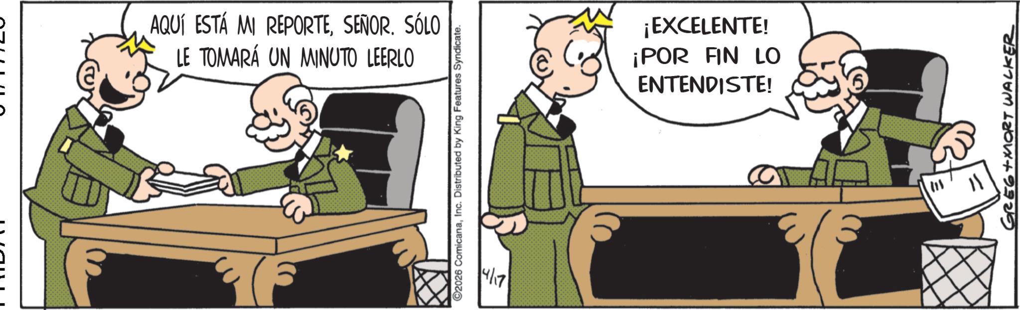 Fictional character OCR: AQUÍ ESTÁ MI REPORTESEÑOR. SÓLO LE TOMARÁ UN MINUTO LEERLO ©2026 ComicanaInc. Distributed by King Features Syndicate. 4/17 ¡EXCELENTE! ¡POR FIN LO ENTENDISTE! GREG+MORT WALKER AQUÍ ESTÁ MI REPORTESEÑOR . SÓLO LE TOMARÁ UN MINUTO LEERLO © 2026 ComicanaInc. Distributed by King Features Syndicate . 4/17 ¡ EXCELENTE ! ¡ POR FIN LO ENTENDISTE ! GREG + MORT WALKER
