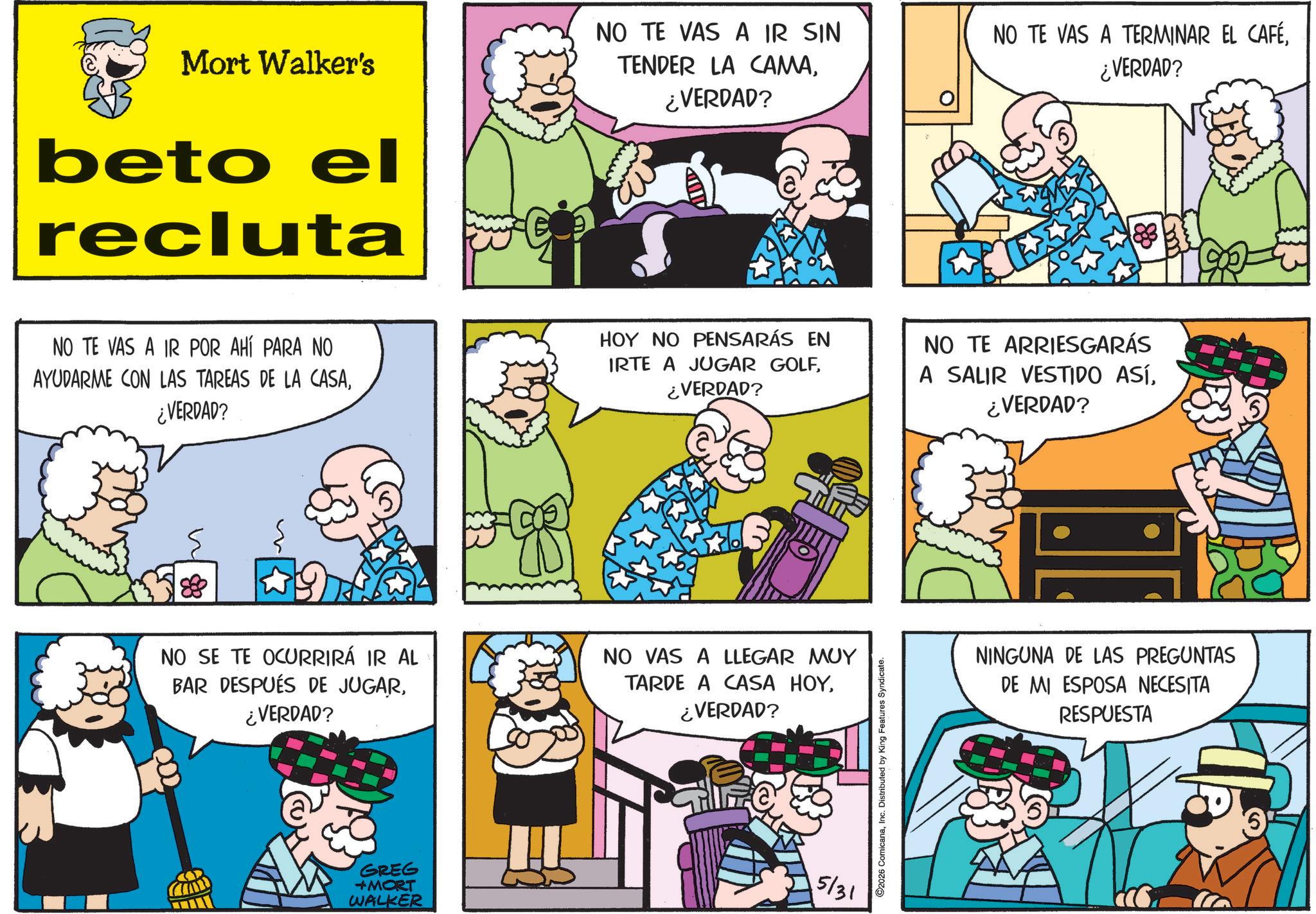 Publication OCR: Mort Walker's beto el recluta NO TE VAS A IR SIN TENDER LA CAMA¿VERDAD? NO TE VAS A TERMINAR EL CAFÉ¿VERDAD? m NO TE VAS A IR POR AHÍ PARA NO AYUDARME CON LAS TAREAS DE LA CASA¿VERDAD? HOY NO PENSARÁS EN IRTE A JUGAR GOLF¿VERDAD? NO TE ARRIESGARÁS A SALIR VESTIDO ASÍ¿VERDAD? NO SE TE OCURRIRÁ IR AL BAR DESPUÉS DE JUGAR¿VERDAD? NO VAS A LLEGAR MUY TARDE A CASA HOY¿VERDAD? GREG +MORT WALKER 5/31 2026 ComicanaInc. Distributed by King Features Syndicate. NINGUNA DE LAS PREGUNTAS DE MI ESPOSA NECESITA RESPUESTA Mort Walker's beto el recluta NO TE VAS A IR SIN TENDER LA CAMA¿ VERDAD ? NO TE VAS A TERMINAR EL CAFÉ¿ VERDAD ? m NO TE VAS A IR POR AHÍ PARA NO AYUDARME CON LAS TAREAS DE LA CASA¿ VERDAD ? HOY NO PENSARÁS EN IRTE A JUGAR GOLF¿ VERDAD ? NO TE ARRIESGARÁS A SALIR VESTIDO ASÍ¿ VERDAD ? NO SE TE OCURRIRÁ IR AL BAR DESPUÉS DE JUGAR¿ VERDAD ? NO VAS A LLEGAR MUY TARDE A CASA HOY¿ VERDAD ? GREG + MORT WALKER 5/31 2026 ComicanaInc. Distributed by King Features Syndicate . NINGUNA DE LAS PREGUNTAS DE MI ESPOSA NECESITA RESPUESTA