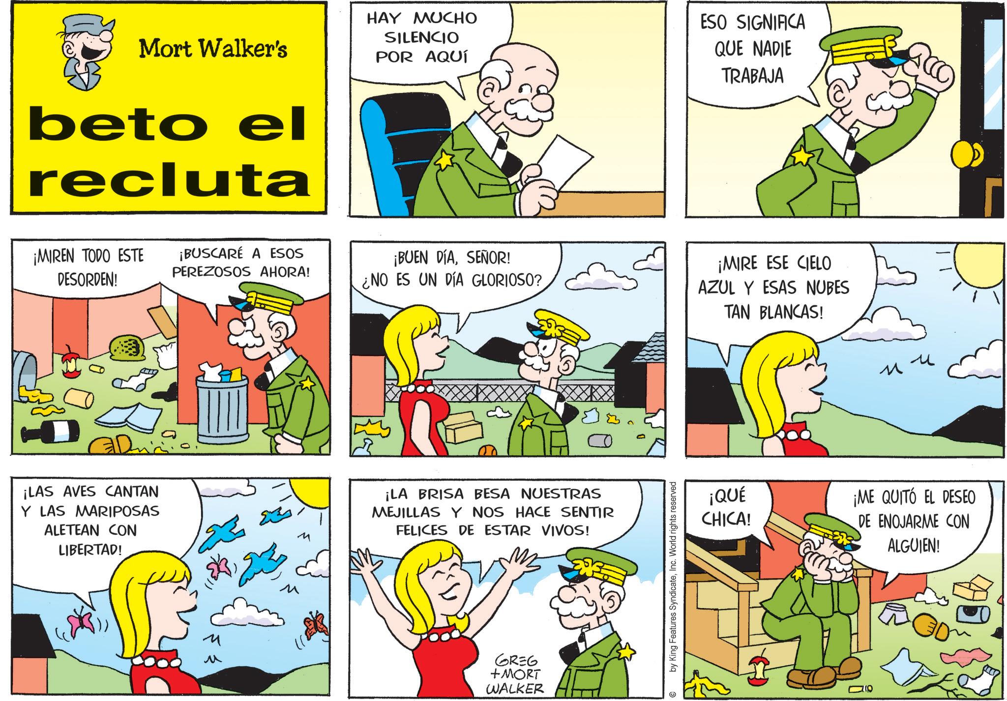 Gesture OCR: Mort Walker's beto el recluta HAY MUCHO SILENCIO POR AQUÍ ESO SIGNIFICA QUE NADIE TRABAJA ¡MIREN TODO ESTE DESORDEN! ¡BUSCARÉ A ESOS PEREZOSOS AHORA! ¡BUEN DÍASEÑOR! ¿NO ES UN DÍA GLORIOSO? ¡LAS AVES CANTAN Y LAS MARIPOSAS ALETEAN CON LIBERTAD! M ? M ¡LA BRISA BESA NUESTRAS MEJILLAS Y NOS HACE SENTIR FELICES DE ESTAR VIVOS! GREG +MORT WALKER by King Features SyndicateInc. World rights reserved ¡MIRE ESE CIELO AZUL Y ESAS NUBES TAN BLANCAS! u ? ¡QUÉ CHICA! ¡ME QUITÓ EL DESEO DE ENOJARME CON ALGUIEN! 110 Mort Walker's beto el recluta HAY MUCHO SILENCIO POR AQUÍ ESO SIGNIFICA QUE NADIE TRABAJA ¡ MIREN TODO ESTE DESORDEN ! ¡ BUSCARÉ A ESOS PEREZOSOS AHORA ! ¡ BUEN DÍASEÑOR ! ¿ NO ES UN DÍA GLORIOSO ? ¡ LAS AVES CANTAN Y LAS MARIPOSAS ALETEAN CON LIBERTAD ! M ? M ¡ LA BRISA BESA NUESTRAS MEJILLAS Y NOS HACE SENTIR FELICES DE ESTAR VIVOS ! GREG + MORT WALKER by King Features SyndicateInc. World rights reserved ¡ MIRE ESE CIELO AZUL Y ESAS NUBES TAN BLANCAS ! u ? ¡ QUÉ CHICA ! ¡ ME QUITÓ EL DESEO DE ENOJARME CON ALGUIEN ! 110