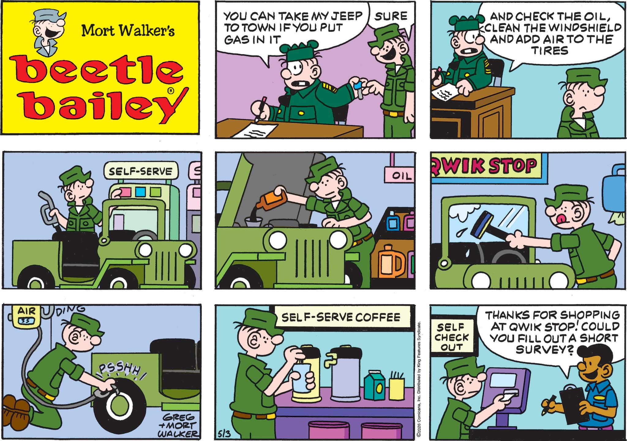 Comics OCR: Mort Walker's beetle bailey AIR U SELF-SERVE SSHH GREG +MORT WALKER 5/3 YOU CAN TAKE MY JEEP SURE TO TOWN IF YOU PUT GAS IN IT AND CHECK THE OILKCLEAN THE WINDSHIELD AND ADD AIR TO THE TIRES OIL IDI SELF-SERVE COFFEE C2026 ComicanaInc. Distributed by King Features Syndicate. WIK STOP SELF CHECK OUT THANKS FOR SHOPPING AT QWIK STOP! COULD YOU FILL OUT A SHORT SURVEY? Mort Walker's beetle bailey AIR U SELF - SERVE SSHH GREG + MORT WALKER 5/3 YOU CAN TAKE MY JEEP SURE TO TOWN IF YOU PUT GAS IN IT AND CHECK THE OILKCLEAN THE WINDSHIELD AND ADD AIR TO THE TIRES OIL IDI SELF - SERVE COFFEE C2026 ComicanaInc. Distributed by King Features Syndicate . WIK STOP SELF CHECK OUT THANKS FOR SHOPPING AT QWIK STOP ! COULD YOU FILL OUT A SHORT SURVEY ?