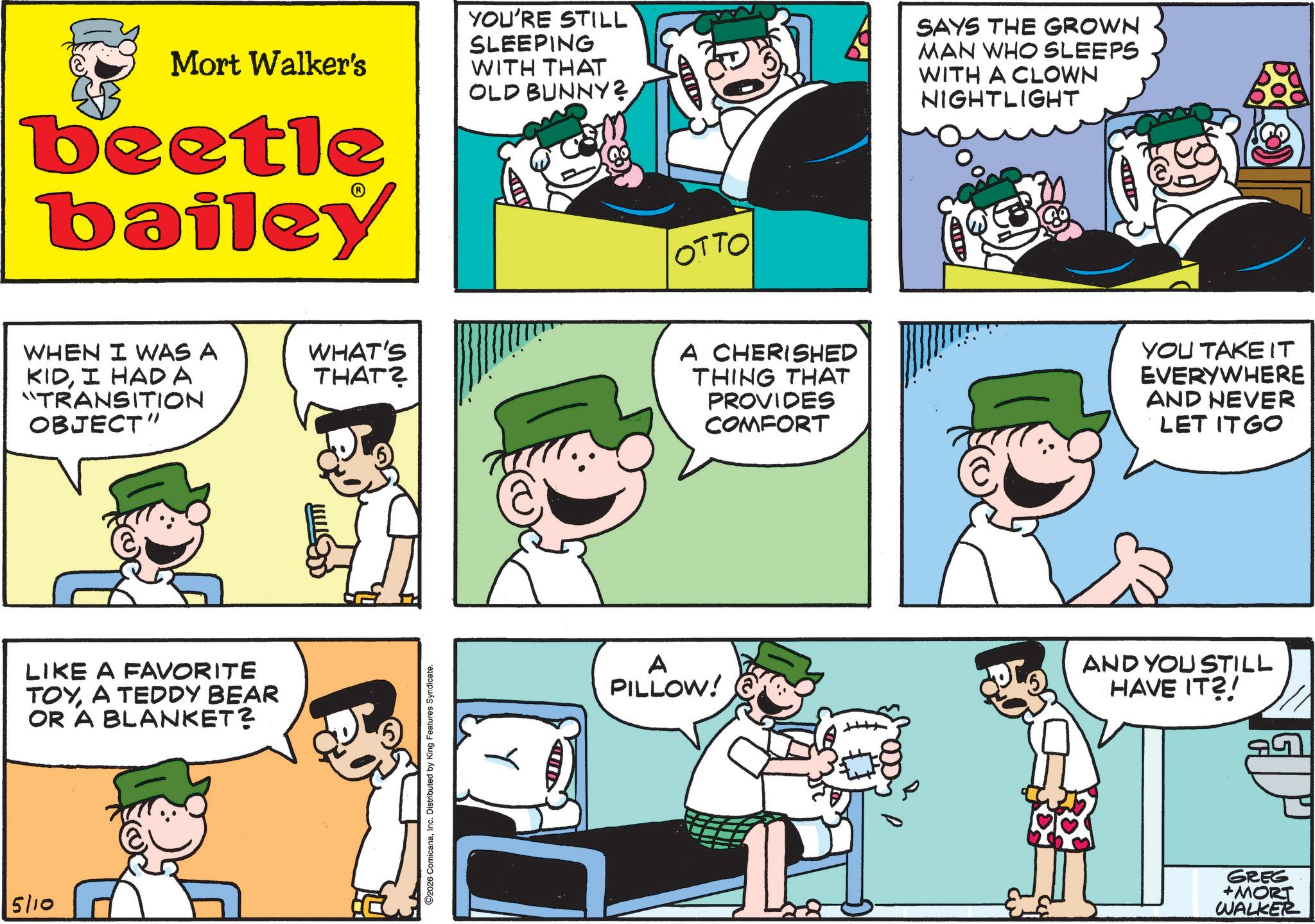 Publication OCR: 5/10 Mort Walker's beetle bailey YOU'RE STILL SLEEPING WITH THAT OLD BUNNY? OTTO SAYS THE GROWN MAN WHO SLEEPS WITH A CLOWN NIGHTLIGHT ILD A WHEN I WAS A KIDI HAD A "TRANSITION OBJECT" LIKE A FAVORITE TOYA TEDDY BEAR OR A BLANKET? WHAT'S THAT? ©2026 ComicanaInc. Distributed by King Features Syndicate. A CHERISHED THING THAT PROVIDES COMFORT YOU TAKE IT EVERYWHERE AND NEVER LET IT GO A PILLOW! AND YOU STILL HAVE IT?! GREG +MORT WALKER 5/10 Mort Walker's beetle bailey YOU'RE STILL SLEEPING WITH THAT OLD BUNNY ? OTTO SAYS THE GROWN MAN WHO SLEEPS WITH A CLOWN NIGHTLIGHT ILD A WHEN I WAS A KIDI HAD A " TRANSITION OBJECT " LIKE A FAVORITE TOYA TEDDY BEAR OR A BLANKET ? WHAT'S THAT ? © 2026 ComicanaInc. Distributed by King Features Syndicate . A CHERISHED THING THAT PROVIDES COMFORT YOU TAKE IT EVERYWHERE AND NEVER LET IT GO A PILLOW ! AND YOU STILL HAVE IT ?! GREG + MORT WALKER