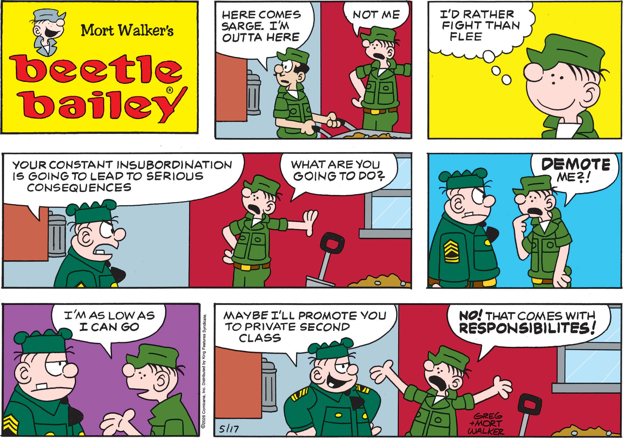 Publication OCR: Mort Walker's HERE COMES SARGE. I'M OUTTA HERE NOT ME beetle bailey YOUR CONSTANT INSUBORDINATION IS GOING TO LEAD TO SERIOUS CONSEQUENCES WHAT ARE YOU GOING TO DO? I'M AS LOW AS I CAN GO C ER O2026 ComicanaInc. Distributed by King Features Syndicate. 5/17 ((>>> I'D RATHER FIGHT THAN FLEE DEMOTE ME?! MAYBE I'LL PROMOTE YOU TO PRIVATE SECOND CLASS NO! THAT COMES WITH RESPONSIBILITES! GREG +MORT WALKER Mort Walker's HERE COMES SARGE . I'M OUTTA HERE NOT ME beetle bailey YOUR CONSTANT INSUBORDINATION IS GOING TO LEAD TO SERIOUS CONSEQUENCES WHAT ARE YOU GOING TO DO ? I'M AS LOW AS I CAN GO C ER O2026 ComicanaInc. Distributed by King Features Syndicate . 5/17 ( ( >>> I'D RATHER FIGHT THAN FLEE DEMOTE ME ?! MAYBE I'LL PROMOTE YOU TO PRIVATE SECOND CLASS NO ! THAT COMES WITH RESPONSIBILITES ! GREG + MORT WALKER