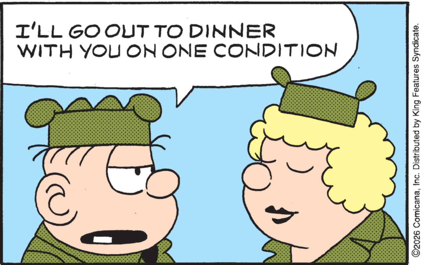 Fictional character OCR: I'LL GO OUT TO DINNER WITH YOU ON ONE CONDITION ©2026 ComicanaInc. Distributed by King Features Syndicate. I'LL GO OUT TO DINNER WITH YOU ON ONE CONDITION © 2026 ComicanaInc. Distributed by King Features Syndicate .