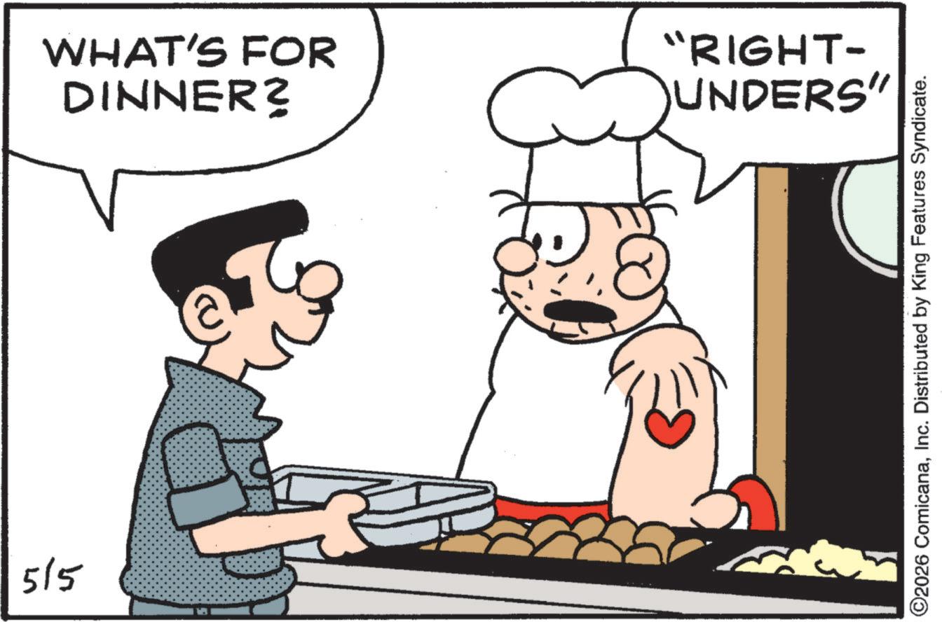 Chief cook OCR: 515 DINNER? WHAT'S FOR UNDERS" "RIGHT- ©2026 ComicanaInc. Distributed by King Features Syndicate. 515 DINNER ? WHAT'S FOR UNDERS " " RIGHT- © 2026 ComicanaInc. Distributed by King Features Syndicate .