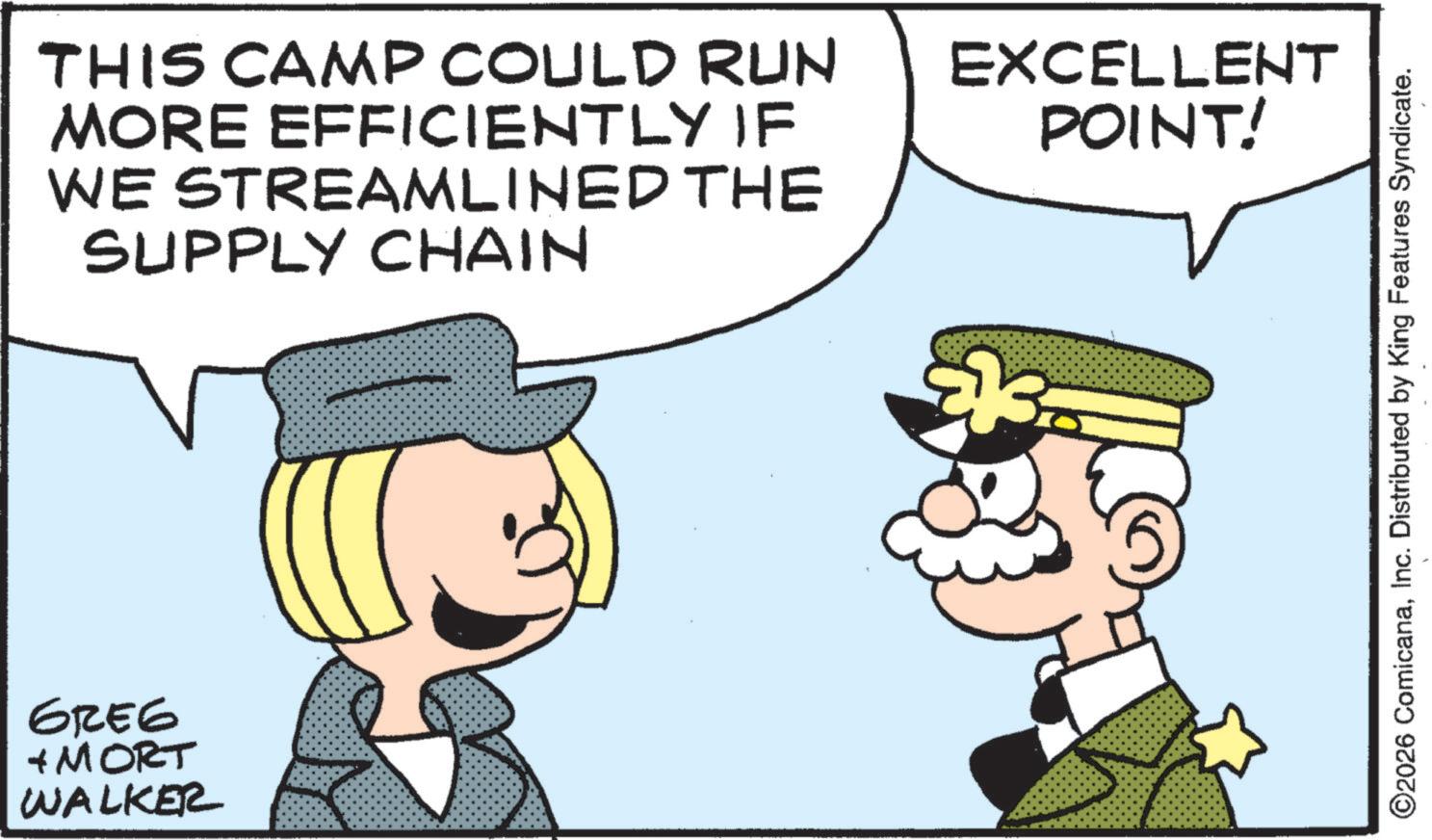 Pleased OCR: GREG + MORT WALKER THIS CAMP COULD RUN MORE EFFICIENTLY IF WE STREAMLINED THE SUPPLY CHAIN EXCELLENT POINT! ©2026 ComicanaInc. Distributed by King Features Syndicate. GREG + MORT WALKER THIS CAMP COULD RUN MORE EFFICIENTLY IF WE STREAMLINED THE SUPPLY CHAIN EXCELLENT POINT ! © 2026 ComicanaInc. Distributed by King Features Syndicate .