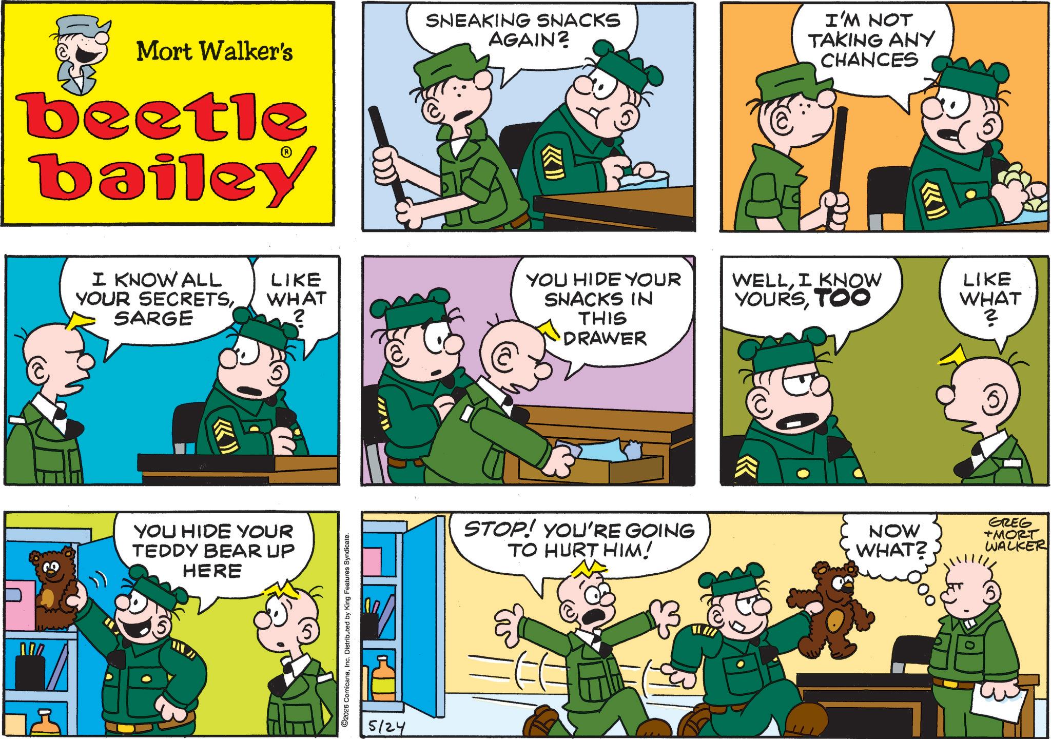 Animated cartoon OCR: Mort Walker's beetle bailey I KNOW ALL YOUR SECRETSSARGE SNEAKING SNACKS AGAIN? I'M NOT TAKING ANY CHANCES (I >>> LIKE WHAT YOU HIDE YOUR SNACKS IN WELLI KNOW YOURSTOO 2 THIS DRAWER YOU HIDE YOUR TEDDY BEAR UP HERE 2026 ComicanaInc. Distributed by King Features Syndicate. 5/24 << LIKE WHAT ? STOP! YOU'RE GOING TO HURT HIM! NOW WHAT?. GREG +MORT WALKER Mort Walker's beetle bailey I KNOW ALL YOUR SECRETSSARGE SNEAKING SNACKS AGAIN ? I'M NOT TAKING ANY CHANCES ( I >>> LIKE WHAT YOU HIDE YOUR SNACKS IN WELLI KNOW YOURSTOO 2 THIS DRAWER YOU HIDE YOUR TEDDY BEAR UP HERE 2026 ComicanaInc. Distributed by King Features Syndicate . 5/24 << LIKE WHAT ? STOP ! YOU'RE GOING TO HURT HIM ! NOW WHAT ?. GREG + MORT WALKER